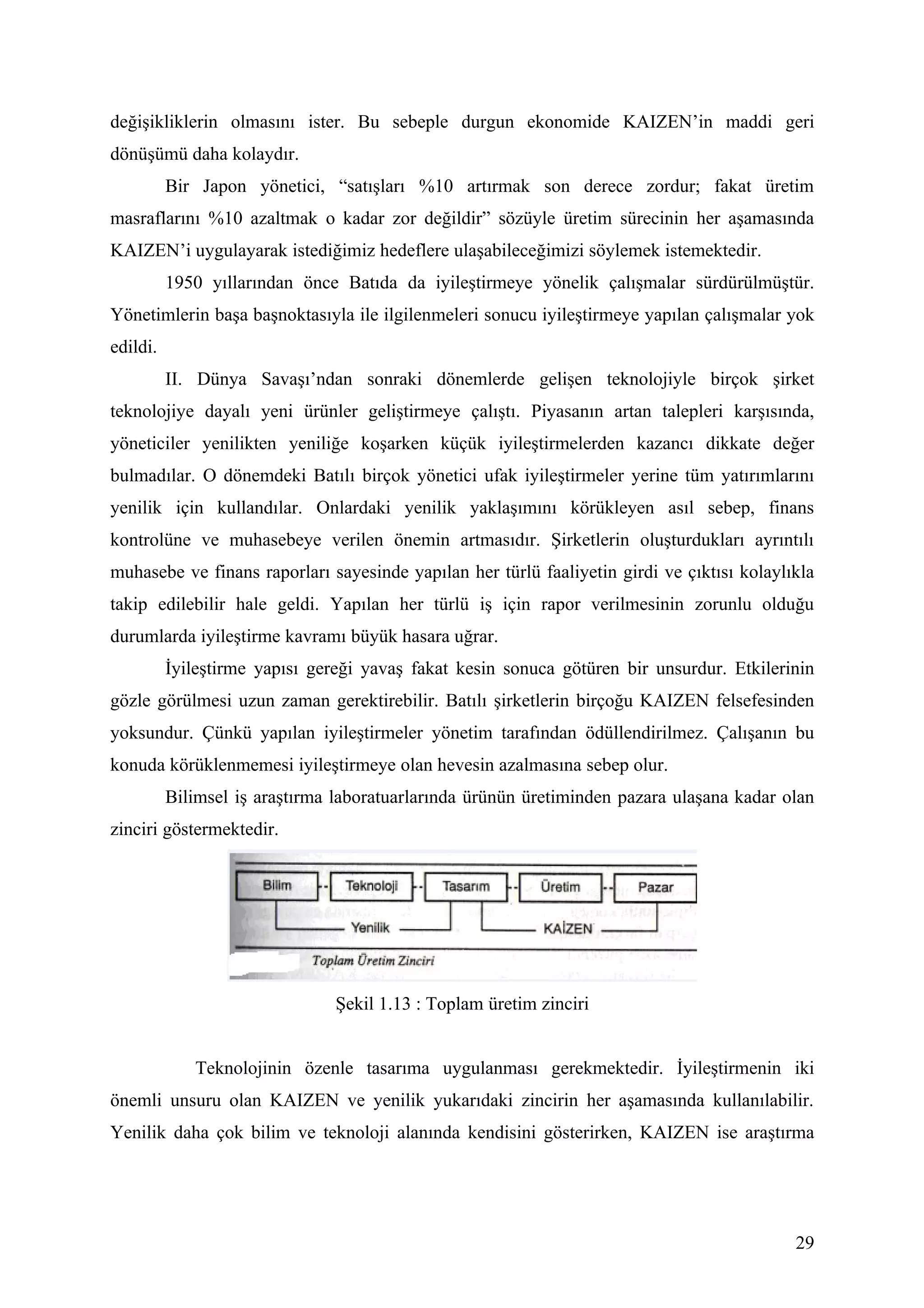 değişikliklerin olmasını ister. Bu sebeple durgun ekonomide KAIZEN’in maddi geri
dönüşümü daha kolaydır.
          Bir Japon yönetici, “satışları %10 artırmak son derece zordur; fakat üretim
masraflarını %10 azaltmak o kadar zor değildir” sözüyle üretim sürecinin her aşamasında
KAIZEN’i uygulayarak istediğimiz hedeflere ulaşabileceğimizi söylemek istemektedir.
          1950 yıllarından önce Batıda da iyileştirmeye yönelik çalışmalar sürdürülmüştür.
Yönetimlerin başa başnoktasıyla ile ilgilenmeleri sonucu iyileştirmeye yapılan çalışmalar yok
edildi.
          II. Dünya Savaşı’ndan sonraki dönemlerde gelişen teknolojiyle birçok şirket
teknolojiye dayalı yeni ürünler geliştirmeye çalıştı. Piyasanın artan talepleri karşısında,
yöneticiler yenilikten yeniliğe koşarken küçük iyileştirmelerden kazancı dikkate değer
bulmadılar. O dönemdeki Batılı birçok yönetici ufak iyileştirmeler yerine tüm yatırımlarını
yenilik için kullandılar. Onlardaki yenilik yaklaşımını körükleyen asıl sebep, finans
kontrolüne ve muhasebeye verilen önemin artmasıdır. Şirketlerin oluşturdukları ayrıntılı
muhasebe ve finans raporları sayesinde yapılan her türlü faaliyetin girdi ve çıktısı kolaylıkla
takip edilebilir hale geldi. Yapılan her türlü iş için rapor verilmesinin zorunlu olduğu
durumlarda iyileştirme kavramı büyük hasara uğrar.
          İyileştirme yapısı gereği yavaş fakat kesin sonuca götüren bir unsurdur. Etkilerinin
gözle görülmesi uzun zaman gerektirebilir. Batılı şirketlerin birçoğu KAIZEN felsefesinden
yoksundur. Çünkü yapılan iyileştirmeler yönetim tarafından ödüllendirilmez. Çalışanın bu
konuda körüklenmemesi iyileştirmeye olan hevesin azalmasına sebep olur.
          Bilimsel iş araştırma laboratuarlarında ürünün üretiminden pazara ulaşana kadar olan
zinciri göstermektedir.




                                Şekil 1.13 : Toplam üretim zinciri


             Teknolojinin özenle tasarıma uygulanması gerekmektedir. İyileştirmenin iki
önemli unsuru olan KAIZEN ve yenilik yukarıdaki zincirin her aşamasında kullanılabilir.
Yenilik daha çok bilim ve teknoloji alanında kendisini gösterirken, KAIZEN ise araştırma




                                                                                            29
 