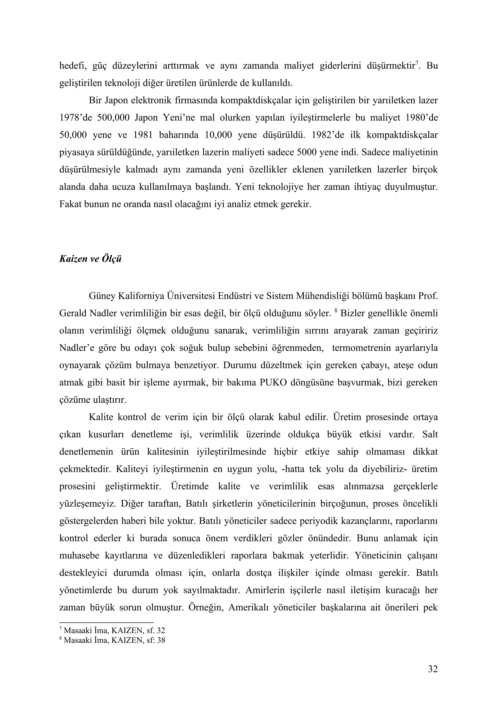 hedefi, güç düzeylerini arttırmak ve aynı zamanda maliyet giderlerini düşürmektir7. Bu
geliştirilen teknoloji diğer üretilen ürünlerde de kullanıldı.
          Bir Japon elektronik firmasında kompaktdiskçalar için geliştirilen bir yarıiletken lazer
1978’de 500,000 Japon Yeni’ne mal olurken yapılan iyileştirmelerle bu maliyet 1980’de
50,000 yene ve 1981 baharında 10,000 yene düşürüldü. 1982’de ilk kompaktdiskçalar
piyasaya sürüldüğünde, yarıiletken lazerin maliyeti sadece 5000 yene indi. Sadece maliyetinin
düşürülmesiyle kalmadı aynı zamanda yeni özellikler eklenen yarıiletken lazerler birçok
alanda daha ucuza kullanılmaya başlandı. Yeni teknolojiye her zaman ihtiyaç duyulmuştur.
Fakat bunun ne oranda nasıl olacağını iyi analiz etmek gerekir.




Kaizen ve Ölçü


          Güney Kaliforniya Üniversitesi Endüstri ve Sistem Mühendisliği bölümü başkanı Prof.
Gerald Nadler verimliliğin bir esas değil, bir ölçü olduğunu söyler. 8 Bizler genellikle önemli
olanın verimliliği ölçmek olduğunu sanarak, verimliliğin sırrını arayarak zaman geçiririz
Nadler’e göre bu odayı çok soğuk bulup sebebini öğrenmeden, termometrenin ayarlarıyla
oynayarak çözüm bulmaya benzetiyor. Durumu düzeltmek için gereken çabayı, ateşe odun
atmak gibi basit bir işleme ayırmak, bir bakıma PUKO döngüsüne başvurmak, bizi gereken
çözüme ulaştırır.
          Kalite kontrol de verim için bir ölçü olarak kabul edilir. Üretim prosesinde ortaya
çıkan kusurları denetleme işi, verimlilik üzerinde oldukça büyük etkisi vardır. Salt
denetlemenin ürün kalitesinin iyileştirilmesinde hiçbir etkiye sahip olmaması dikkat
çekmektedir. Kaliteyi iyileştirmenin en uygun yolu, -hatta tek yolu da diyebiliriz- üretim
prosesini geliştirmektir. Üretimde kalite ve verimlilik esas alınmazsa gerçeklerle
yüzleşemeyiz. Diğer taraftan, Batılı şirketlerin yöneticilerinin birçoğunun, proses öncelikli
göstergelerden haberi bile yoktur. Batılı yöneticiler sadece periyodik kazançlarını, raporlarını
kontrol ederler ki burada sonuca önem verdikleri gözler önündedir. Bunu anlamak için
muhasebe kayıtlarına ve düzenledikleri raporlara bakmak yeterlidir. Yöneticinin çalışanı
destekleyici durumda olması için, onlarla dostça ilişkiler içinde olması gerekir. Batılı
yönetimlerde bu durum yok sayılmaktadır. Amirlerin işçilerle nasıl iletişim kuracağı her
zaman büyük sorun olmuştur. Örneğin, Amerikalı yöneticiler başkalarına ait önerileri pek
7
    Masaaki İma, KAIZEN, sf. 32
8
    Masaaki İma, KAIZEN, sf: 38


                                                                                               32
 