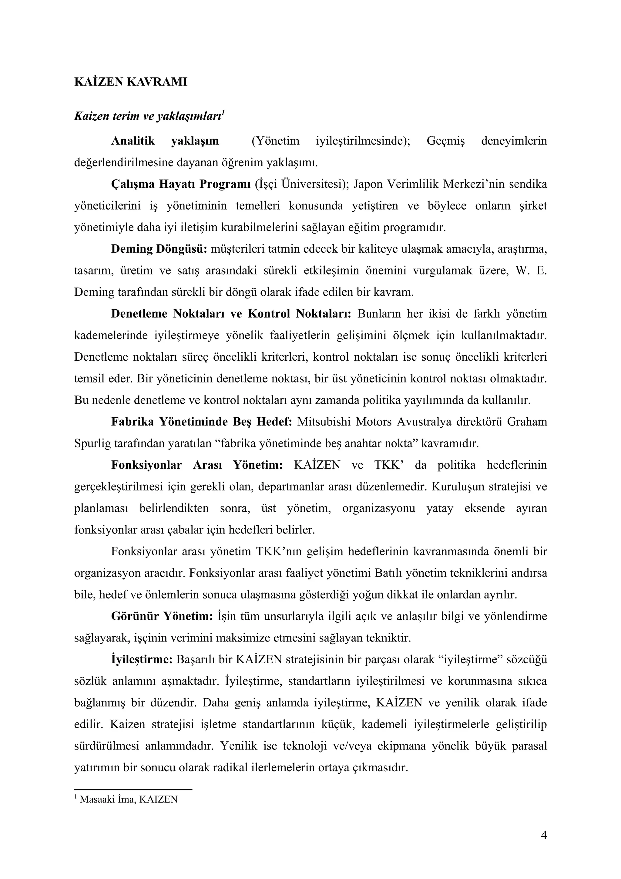 KAİZEN KAVRAMI

Kaizen terim ve yaklaşımları1
          Analitik   yaklaşım         (Yönetim        iyileştirilmesinde);   Geçmiş   deneyimlerin
değerlendirilmesine dayanan öğrenim yaklaşımı.
          Çalışma Hayatı Programı (İşçi Üniversitesi); Japon Verimlilik Merkezi’nin sendika
yöneticilerini iş yönetiminin temelleri konusunda yetiştiren ve böylece onların şirket
yönetimiyle daha iyi iletişim kurabilmelerini sağlayan eğitim programıdır.
          Deming Döngüsü: müşterileri tatmin edecek bir kaliteye ulaşmak amacıyla, araştırma,
tasarım, üretim ve satış arasındaki sürekli etkileşimin önemini vurgulamak üzere, W. E.
Deming tarafından sürekli bir döngü olarak ifade edilen bir kavram.
          Denetleme Noktaları ve Kontrol Noktaları: Bunların her ikisi de farklı yönetim
kademelerinde iyileştirmeye yönelik faaliyetlerin gelişimini ölçmek için kullanılmaktadır.
Denetleme noktaları süreç öncelikli kriterleri, kontrol noktaları ise sonuç öncelikli kriterleri
temsil eder. Bir yöneticinin denetleme noktası, bir üst yöneticinin kontrol noktası olmaktadır.
Bu nedenle denetleme ve kontrol noktaları aynı zamanda politika yayılımında da kullanılır.
          Fabrika Yönetiminde Beş Hedef: Mitsubishi Motors Avustralya direktörü Graham
Spurlig tarafından yaratılan “fabrika yönetiminde beş anahtar nokta” kavramıdır.
          Fonksiyonlar Arası Yönetim: KAİZEN ve TKK’ da politika hedeflerinin
gerçekleştirilmesi için gerekli olan, departmanlar arası düzenlemedir. Kuruluşun stratejisi ve
planlaması belirlendikten sonra, üst yönetim, organizasyonu yatay eksende ayıran
fonksiyonlar arası çabalar için hedefleri belirler.
          Fonksiyonlar arası yönetim TKK’nın gelişim hedeflerinin kavranmasında önemli bir
organizasyon aracıdır. Fonksiyonlar arası faaliyet yönetimi Batılı yönetim tekniklerini andırsa
bile, hedef ve önlemlerin sonuca ulaşmasına gösterdiği yoğun dikkat ile onlardan ayrılır.
          Görünür Yönetim: İşin tüm unsurlarıyla ilgili açık ve anlaşılır bilgi ve yönlendirme
sağlayarak, işçinin verimini maksimize etmesini sağlayan tekniktir.
          İyileştirme: Başarılı bir KAİZEN stratejisinin bir parçası olarak “iyileştirme” sözcüğü
sözlük anlamını aşmaktadır. İyileştirme, standartların iyileştirilmesi ve korunmasına sıkıca
bağlanmış bir düzendir. Daha geniş anlamda iyileştirme, KAİZEN ve yenilik olarak ifade
edilir. Kaizen stratejisi işletme standartlarının küçük, kademeli iyileştirmelerle geliştirilip
sürdürülmesi anlamındadır. Yenilik ise teknoloji ve/veya ekipmana yönelik büyük parasal
yatırımın bir sonucu olarak radikal ilerlemelerin ortaya çıkmasıdır.

1
    Masaaki İma, KAIZEN


                                                                                                4
 