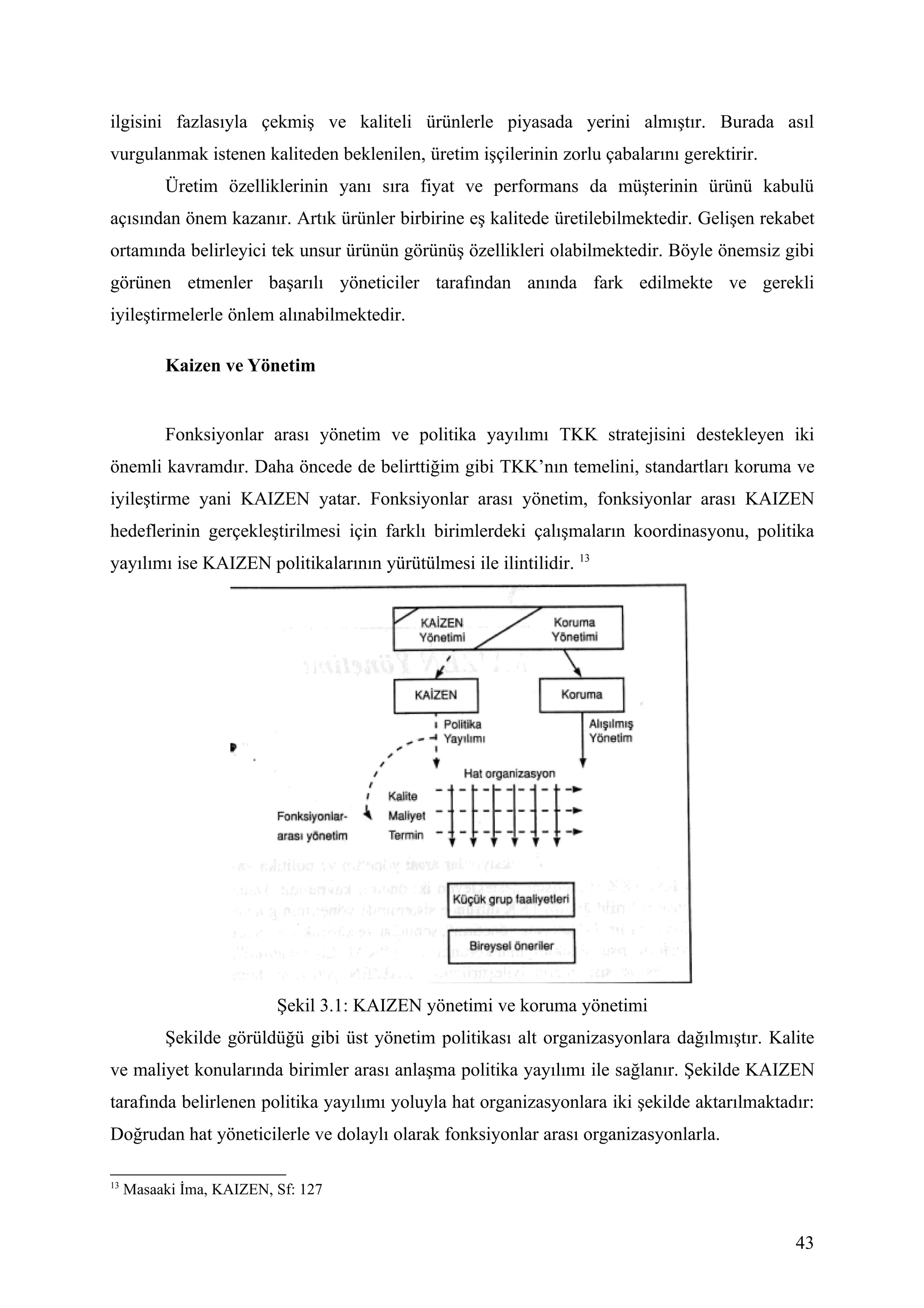 ilgisini fazlasıyla çekmiş ve kaliteli ürünlerle piyasada yerini almıştır. Burada asıl
vurgulanmak istenen kaliteden beklenilen, üretim işçilerinin zorlu çabalarını gerektirir.
          Üretim özelliklerinin yanı sıra fiyat ve performans da müşterinin ürünü kabulü
açısından önem kazanır. Artık ürünler birbirine eş kalitede üretilebilmektedir. Gelişen rekabet
ortamında belirleyici tek unsur ürünün görünüş özellikleri olabilmektedir. Böyle önemsiz gibi
görünen etmenler başarılı yöneticiler tarafından anında fark edilmekte ve gerekli
iyileştirmelerle önlem alınabilmektedir.

          Kaizen ve Yönetim


          Fonksiyonlar arası yönetim ve politika yayılımı TKK stratejisini destekleyen iki
önemli kavramdır. Daha öncede de belirttiğim gibi TKK’nın temelini, standartları koruma ve
iyileştirme yani KAIZEN yatar. Fonksiyonlar arası yönetim, fonksiyonlar arası KAIZEN
hedeflerinin gerçekleştirilmesi için farklı birimlerdeki çalışmaların koordinasyonu, politika
yayılımı ise KAIZEN politikalarının yürütülmesi ile ilintilidir. 13




                          Şekil 3.1: KAIZEN yönetimi ve koruma yönetimi
          Şekilde görüldüğü gibi üst yönetim politikası alt organizasyonlara dağılmıştır. Kalite
ve maliyet konularında birimler arası anlaşma politika yayılımı ile sağlanır. Şekilde KAIZEN
tarafında belirlenen politika yayılımı yoluyla hat organizasyonlara iki şekilde aktarılmaktadır:
Doğrudan hat yöneticilerle ve dolaylı olarak fonksiyonlar arası organizasyonlarla.

13
     Masaaki İma, KAIZEN, Sf: 127


                                                                                             43
 