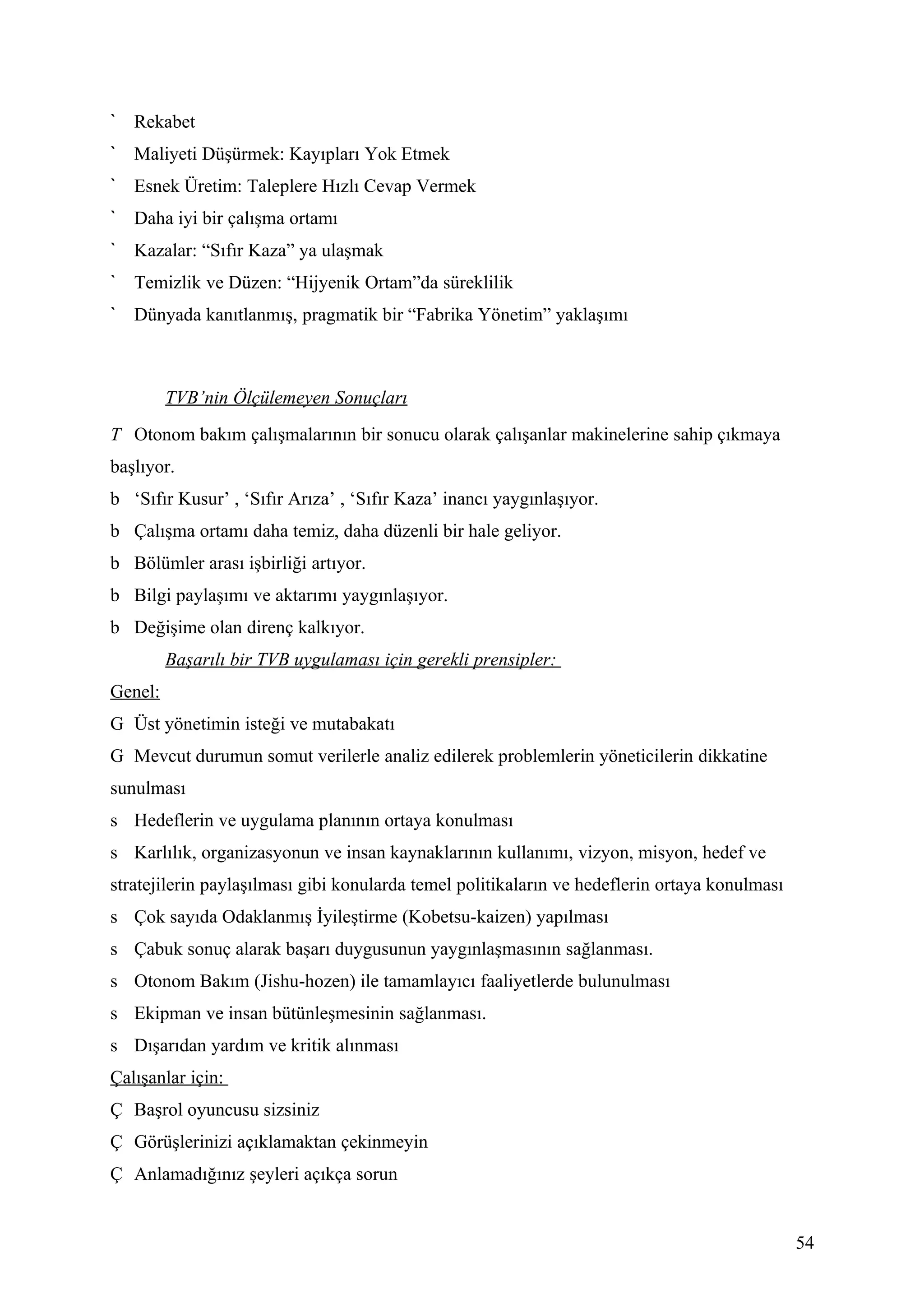 Rekabet
   Maliyeti Düşürmek: Kayıpları Yok Etmek
   Esnek Üretim: Taleplere Hızlı Cevap Vermek
   Daha iyi bir çalışma ortamı
   Kazalar: “Sıfır Kaza” ya ulaşmak
   Temizlik ve Düzen: “Hijyenik Ortam”da süreklilik
   Dünyada kanıtlanmış, pragmatik bir “Fabrika Yönetim” yaklaşımı



         TVB’nin Ölçülemeyen Sonuçları
T Otonom bakım çalışmalarının bir sonucu olarak çalışanlar makinelerine sahip çıkmaya
başlıyor.
b ‘Sıfır Kusur’ , ‘Sıfır Arıza’ , ‘Sıfır Kaza’ inancı yaygınlaşıyor.
b Çalışma ortamı daha temiz, daha düzenli bir hale geliyor.
b Bölümler arası işbirliği artıyor.
b Bilgi paylaşımı ve aktarımı yaygınlaşıyor.
b Değişime olan direnç kalkıyor.
         Başarılı bir TVB uygulaması için gerekli prensipler:
Genel:
G Üst yönetimin isteği ve mutabakatı
G Mevcut durumun somut verilerle analiz edilerek problemlerin yöneticilerin dikkatine
sunulması
s Hedeflerin ve uygulama planının ortaya konulması
s Karlılık, organizasyonun ve insan kaynaklarının kullanımı, vizyon, misyon, hedef ve
stratejilerin paylaşılması gibi konularda temel politikaların ve hedeflerin ortaya konulması
s Çok sayıda Odaklanmış İyileştirme (Kobetsu-kaizen) yapılması
s Çabuk sonuç alarak başarı duygusunun yaygınlaşmasının sağlanması.
s Otonom Bakım (Jishu-hozen) ile tamamlayıcı faaliyetlerde bulunulması
s Ekipman ve insan bütünleşmesinin sağlanması.
s Dışarıdan yardım ve kritik alınması
Çalışanlar için:
Ç Başrol oyuncusu sizsiniz
Ç Görüşlerinizi açıklamaktan çekinmeyin
Ç Anlamadığınız şeyleri açıkça sorun


                                                                                               54
 