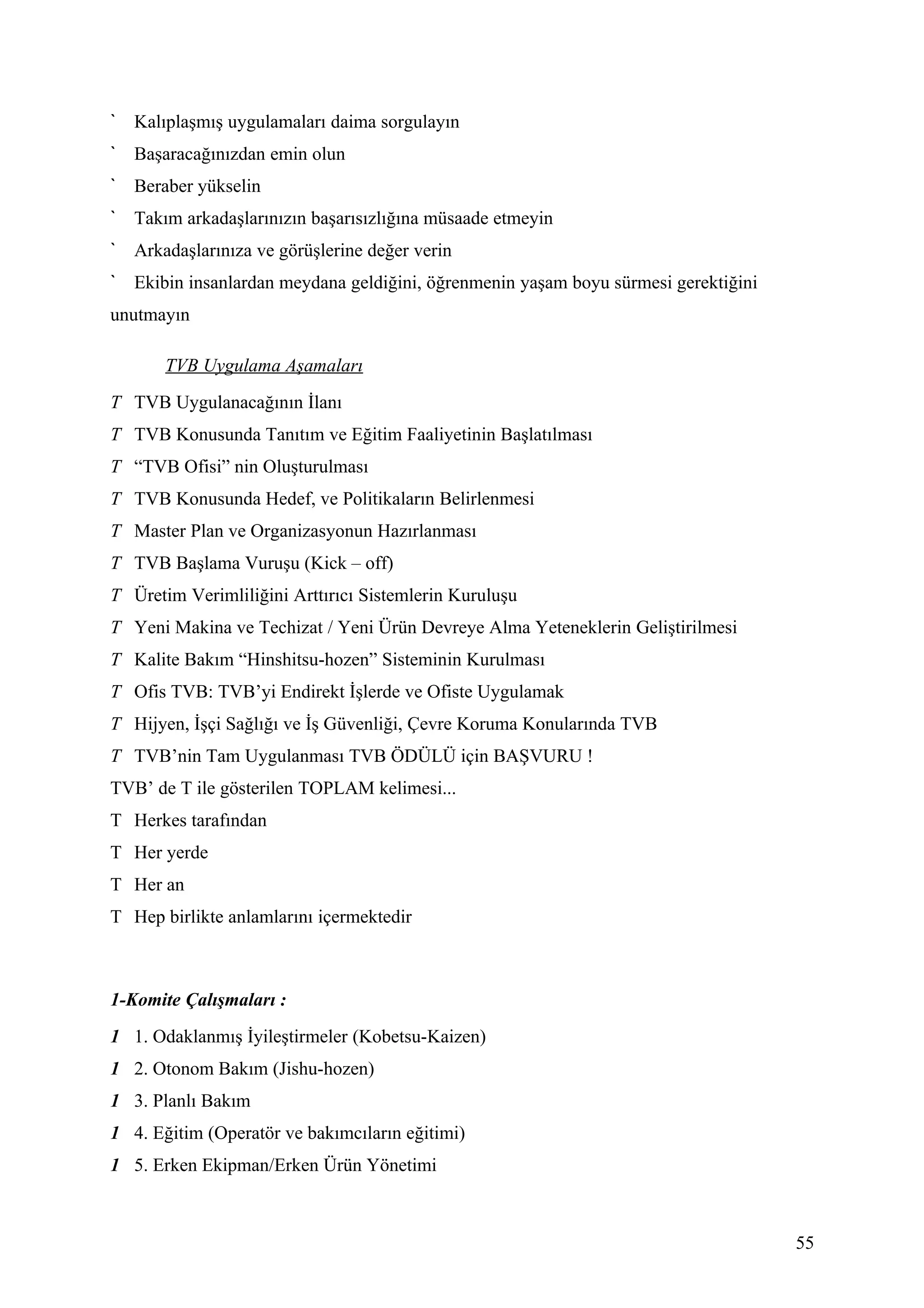 Kalıplaşmış uygulamaları daima sorgulayın
   Başaracağınızdan emin olun
   Beraber yükselin
   Takım arkadaşlarınızın başarısızlığına müsaade etmeyin
   Arkadaşlarınıza ve görüşlerine değer verin
   Ekibin insanlardan meydana geldiğini, öğrenmenin yaşam boyu sürmesi gerektiğini
unutmayın

       TVB Uygulama Aşamaları
T TVB Uygulanacağının İlanı
T TVB Konusunda Tanıtım ve Eğitim Faaliyetinin Başlatılması
T “TVB Ofisi” nin Oluşturulması
T TVB Konusunda Hedef, ve Politikaların Belirlenmesi
T Master Plan ve Organizasyonun Hazırlanması
T TVB Başlama Vuruşu (Kick – off)
T Üretim Verimliliğini Arttırıcı Sistemlerin Kuruluşu
T Yeni Makina ve Techizat / Yeni Ürün Devreye Alma Yeteneklerin Geliştirilmesi
T Kalite Bakım “Hinshitsu-hozen” Sisteminin Kurulması
T Ofis TVB: TVB’yi Endirekt İşlerde ve Ofiste Uygulamak
T Hijyen, İşçi Sağlığı ve İş Güvenliği, Çevre Koruma Konularında TVB
T TVB’nin Tam Uygulanması TVB ÖDÜLÜ için BAŞVURU !
TVB’ de T ile gösterilen TOPLAM kelimesi...
T Herkes tarafından
T Her yerde
T Her an
T Hep birlikte anlamlarını içermektedir



1-Komite Çalışmaları :
1 1. Odaklanmış İyileştirmeler (Kobetsu-Kaizen)
1 2. Otonom Bakım (Jishu-hozen)
1 3. Planlı Bakım
1 4. Eğitim (Operatör ve bakımcıların eğitimi)
1 5. Erken Ekipman/Erken Ürün Yönetimi



                                                                                     55
 