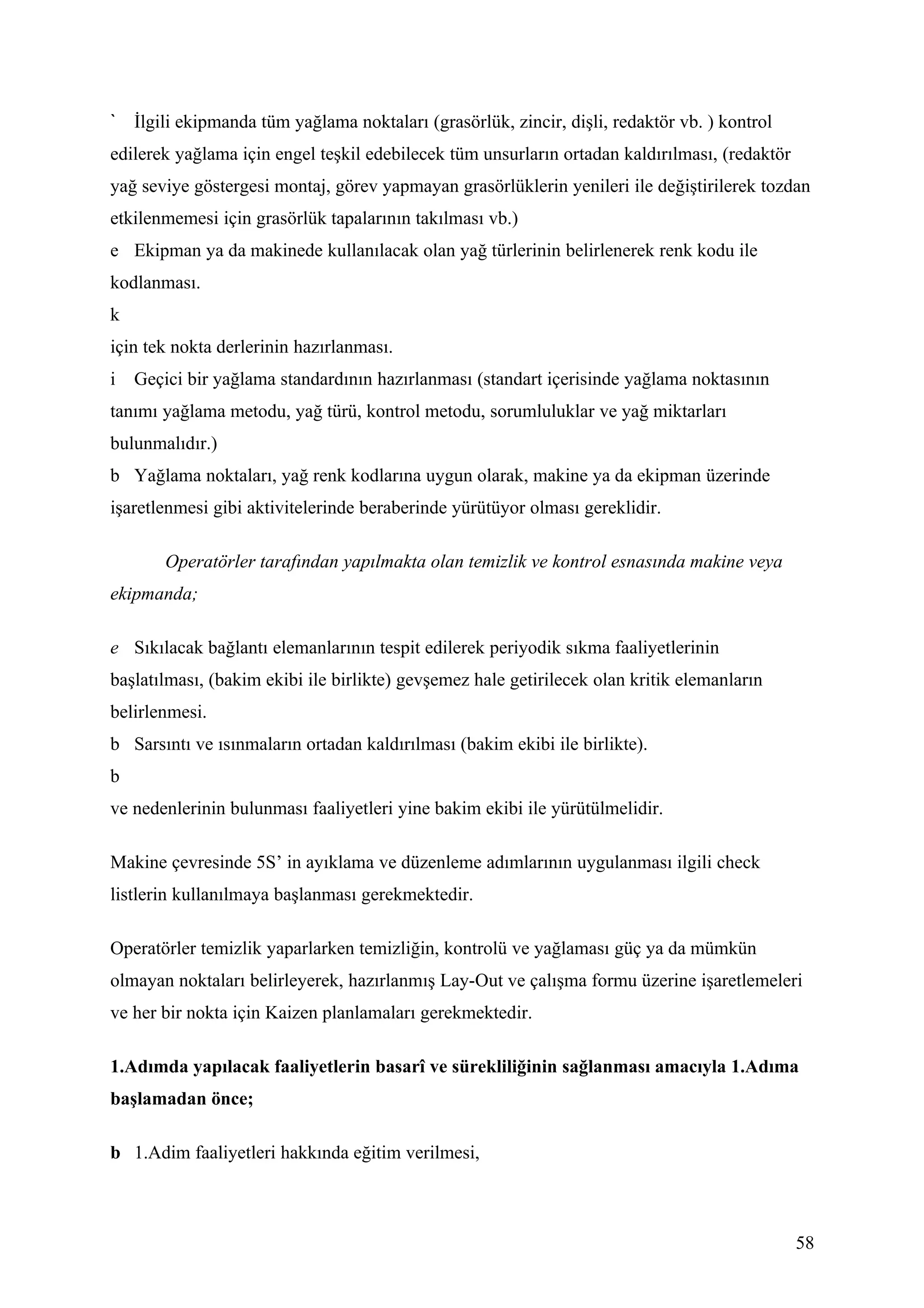 İlgili ekipmanda tüm yağlama noktaları (grasörlük, zincir, dişli, redaktör vb. ) kontrol
edilerek yağlama için engel teşkil edebilecek tüm unsurların ortadan kaldırılması, (redaktör
yağ seviye göstergesi montaj, görev yapmayan grasörlüklerin yenileri ile değiştirilerek tozdan
etkilenmemesi için grasörlük tapalarının takılması vb.)
e Ekipman ya da makinede kullanılacak olan yağ türlerinin belirlenerek renk kodu ile
kodlanması.
k
için tek nokta derlerinin hazırlanması.
i   Geçici bir yağlama standardının hazırlanması (standart içerisinde yağlama noktasının
tanımı yağlama metodu, yağ türü, kontrol metodu, sorumluluklar ve yağ miktarları
bulunmalıdır.)
b Yağlama noktaları, yağ renk kodlarına uygun olarak, makine ya da ekipman üzerinde
işaretlenmesi gibi aktivitelerinde beraberinde yürütüyor olması gereklidir.

        Operatörler tarafından yapılmakta olan temizlik ve kontrol esnasında makine veya
ekipmanda;

e Sıkılacak bağlantı elemanlarının tespit edilerek periyodik sıkma faaliyetlerinin
başlatılması, (bakim ekibi ile birlikte) gevşemez hale getirilecek olan kritik elemanların
belirlenmesi.
b Sarsıntı ve ısınmaların ortadan kaldırılması (bakim ekibi ile birlikte).
b
ve nedenlerinin bulunması faaliyetleri yine bakim ekibi ile yürütülmelidir.

Makine çevresinde 5S’ in ayıklama ve düzenleme adımlarının uygulanması ilgili check
listlerin kullanılmaya başlanması gerekmektedir.

Operatörler temizlik yaparlarken temizliğin, kontrolü ve yağlaması güç ya da mümkün
olmayan noktaları belirleyerek, hazırlanmış Lay-Out ve çalışma formu üzerine işaretlemeleri
ve her bir nokta için Kaizen planlamaları gerekmektedir.

1.Adımda yapılacak faaliyetlerin basarî ve sürekliliğinin sağlanması amacıyla 1.Adıma
başlamadan önce;

b 1.Adim faaliyetleri hakkında eğitim verilmesi,



                                                                                               58
 