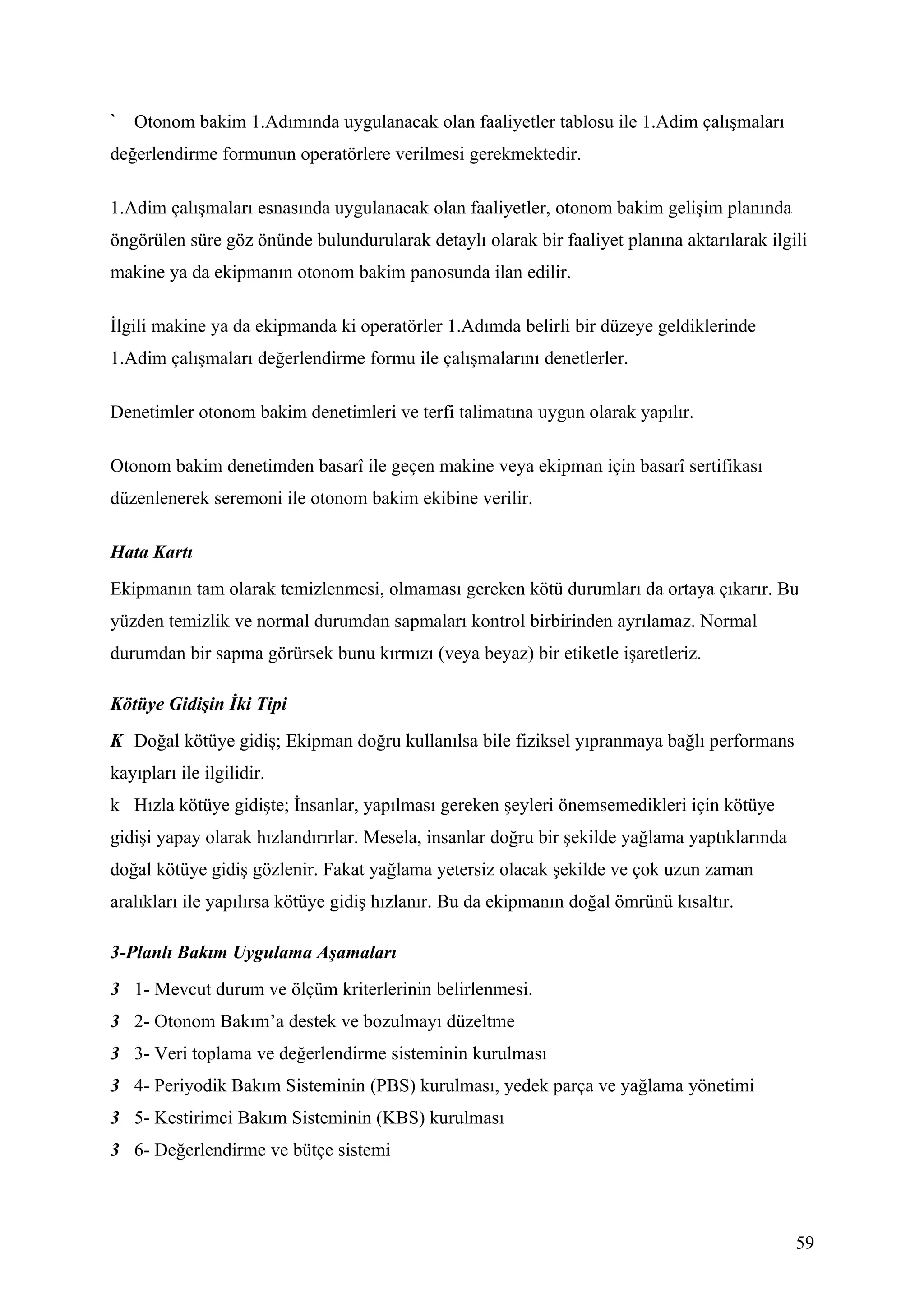 Otonom bakim 1.Adımında uygulanacak olan faaliyetler tablosu ile 1.Adim çalışmaları
değerlendirme formunun operatörlere verilmesi gerekmektedir.

1.Adim çalışmaları esnasında uygulanacak olan faaliyetler, otonom bakim gelişim planında
öngörülen süre göz önünde bulundurularak detaylı olarak bir faaliyet planına aktarılarak ilgili
makine ya da ekipmanın otonom bakim panosunda ilan edilir.

İlgili makine ya da ekipmanda ki operatörler 1.Adımda belirli bir düzeye geldiklerinde
1.Adim çalışmaları değerlendirme formu ile çalışmalarını denetlerler.

Denetimler otonom bakim denetimleri ve terfi talimatına uygun olarak yapılır.

Otonom bakim denetimden basarî ile geçen makine veya ekipman için basarî sertifikası
düzenlenerek seremoni ile otonom bakim ekibine verilir.

Hata Kartı
Ekipmanın tam olarak temizlenmesi, olmaması gereken kötü durumları da ortaya çıkarır. Bu
yüzden temizlik ve normal durumdan sapmaları kontrol birbirinden ayrılamaz. Normal
durumdan bir sapma görürsek bunu kırmızı (veya beyaz) bir etiketle işaretleriz.

Kötüye Gidişin İki Tipi
K Doğal kötüye gidiş; Ekipman doğru kullanılsa bile fiziksel yıpranmaya bağlı performans
kayıpları ile ilgilidir.
k Hızla kötüye gidişte; İnsanlar, yapılması gereken şeyleri önemsemedikleri için kötüye
gidişi yapay olarak hızlandırırlar. Mesela, insanlar doğru bir şekilde yağlama yaptıklarında
doğal kötüye gidiş gözlenir. Fakat yağlama yetersiz olacak şekilde ve çok uzun zaman
aralıkları ile yapılırsa kötüye gidiş hızlanır. Bu da ekipmanın doğal ömrünü kısaltır.

3-Planlı Bakım Uygulama Aşamaları
3 1- Mevcut durum ve ölçüm kriterlerinin belirlenmesi.
3 2- Otonom Bakım’a destek ve bozulmayı düzeltme
3 3- Veri toplama ve değerlendirme sisteminin kurulması
3 4- Periyodik Bakım Sisteminin (PBS) kurulması, yedek parça ve yağlama yönetimi
3 5- Kestirimci Bakım Sisteminin (KBS) kurulması
3 6- Değerlendirme ve bütçe sistemi



                                                                                               59
 