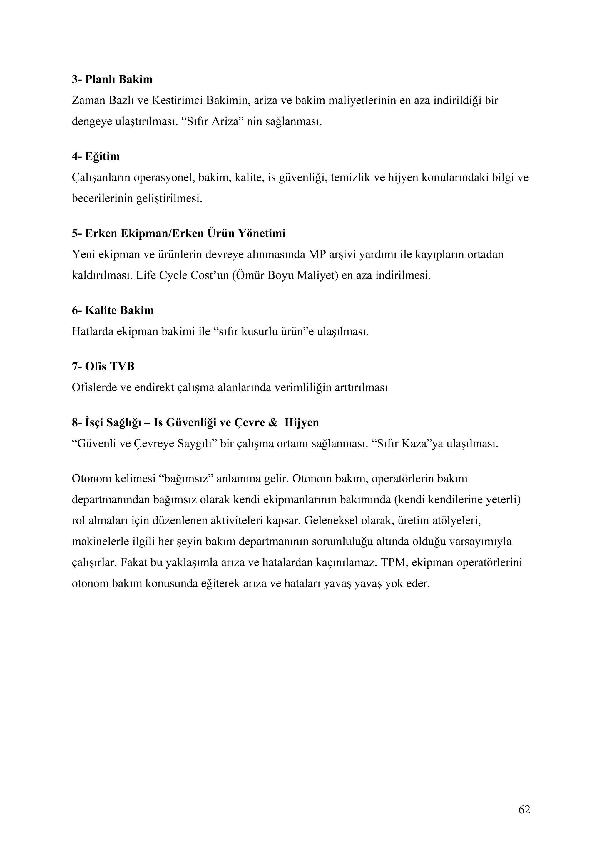 3- Planlı Bakim
Zaman Bazlı ve Kestirimci Bakimin, ariza ve bakim maliyetlerinin en aza indirildiği bir
dengeye ulaştırılması. “Sıfır Ariza” nin sağlanması.

4- Eğitim
Çalışanların operasyonel, bakim, kalite, is güvenliği, temizlik ve hijyen konularındaki bilgi ve
becerilerinin geliştirilmesi.

5- Erken Ekipman/Erken Ürün Yönetimi
Yeni ekipman ve ürünlerin devreye alınmasında MP arşivi yardımı ile kayıpların ortadan
kaldırılması. Life Cycle Cost’un (Ömür Boyu Maliyet) en aza indirilmesi.

6- Kalite Bakim
Hatlarda ekipman bakimi ile “sıfır kusurlu ürün”e ulaşılması.

7- Ofis TVB
Ofislerde ve endirekt çalışma alanlarında verimliliğin arttırılması

8- İsçi Sağlığı – Is Güvenliği ve Çevre & Hijyen
“Güvenli ve Çevreye Saygılı” bir çalışma ortamı sağlanması. “Sıfır Kaza”ya ulaşılması.

Otonom kelimesi “bağımsız” anlamına gelir. Otonom bakım, operatörlerin bakım
departmanından bağımsız olarak kendi ekipmanlarının bakımında (kendi kendilerine yeterli)
rol almaları için düzenlenen aktiviteleri kapsar. Geleneksel olarak, üretim atölyeleri,
makinelerle ilgili her şeyin bakım departmanının sorumluluğu altında olduğu varsayımıyla
çalışırlar. Fakat bu yaklaşımla arıza ve hatalardan kaçınılamaz. TPM, ekipman operatörlerini
otonom bakım konusunda eğiterek arıza ve hataları yavaş yavaş yok eder.




                                                                                             62
 