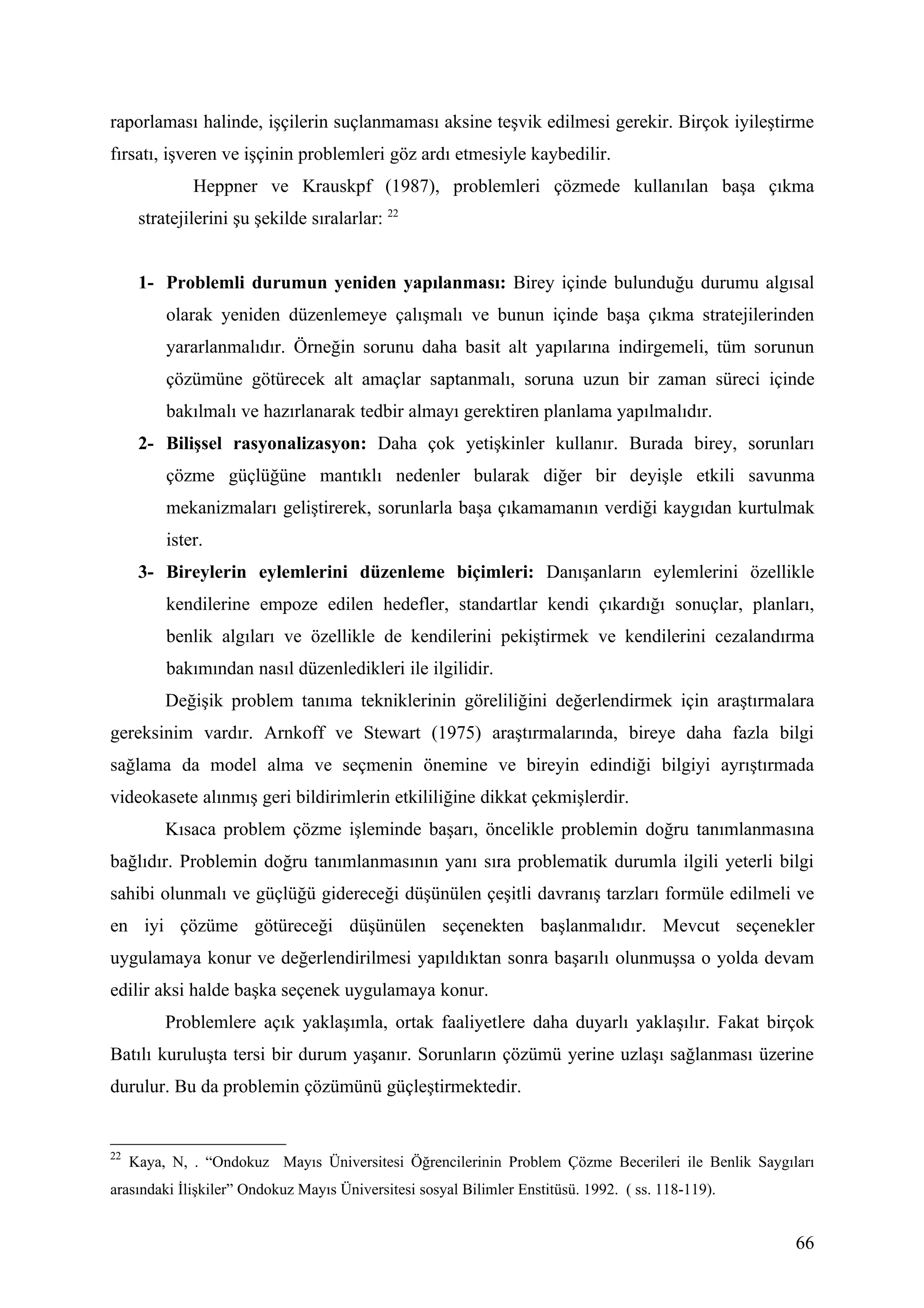 raporlaması halinde, işçilerin suçlanmaması aksine teşvik edilmesi gerekir. Birçok iyileştirme
fırsatı, işveren ve işçinin problemleri göz ardı etmesiyle kaybedilir.
              Heppner ve Krauskpf (1987), problemleri çözmede kullanılan başa çıkma
      stratejilerini şu şekilde sıralarlar: 22


      1- Problemli durumun yeniden yapılanması: Birey içinde bulunduğu durumu algısal
          olarak yeniden düzenlemeye çalışmalı ve bunun içinde başa çıkma stratejilerinden
          yararlanmalıdır. Örneğin sorunu daha basit alt yapılarına indirgemeli, tüm sorunun
          çözümüne götürecek alt amaçlar saptanmalı, soruna uzun bir zaman süreci içinde
          bakılmalı ve hazırlanarak tedbir almayı gerektiren planlama yapılmalıdır.
      2- Bilişsel rasyonalizasyon: Daha çok yetişkinler kullanır. Burada birey, sorunları
          çözme güçlüğüne mantıklı nedenler bularak diğer bir deyişle etkili savunma
          mekanizmaları geliştirerek, sorunlarla başa çıkamamanın verdiği kaygıdan kurtulmak
          ister.
      3- Bireylerin eylemlerini düzenleme biçimleri: Danışanların eylemlerini özellikle
          kendilerine empoze edilen hedefler, standartlar kendi çıkardığı sonuçlar, planları,
          benlik algıları ve özellikle de kendilerini pekiştirmek ve kendilerini cezalandırma
          bakımından nasıl düzenledikleri ile ilgilidir.
          Değişik problem tanıma tekniklerinin göreliliğini değerlendirmek için araştırmalara
gereksinim vardır. Arnkoff ve Stewart (1975) araştırmalarında, bireye daha fazla bilgi
sağlama da model alma ve seçmenin önemine ve bireyin edindiği bilgiyi ayrıştırmada
videokasete alınmış geri bildirimlerin etkililiğine dikkat çekmişlerdir.
          Kısaca problem çözme işleminde başarı, öncelikle problemin doğru tanımlanmasına
bağlıdır. Problemin doğru tanımlanmasının yanı sıra problematik durumla ilgili yeterli bilgi
sahibi olunmalı ve güçlüğü gidereceği düşünülen çeşitli davranış tarzları formüle edilmeli ve
en iyi çözüme götüreceği düşünülen seçenekten başlanmalıdır. Mevcut seçenekler
uygulamaya konur ve değerlendirilmesi yapıldıktan sonra başarılı olunmuşsa o yolda devam
edilir aksi halde başka seçenek uygulamaya konur.
          Problemlere açık yaklaşımla, ortak faaliyetlere daha duyarlı yaklaşılır. Fakat birçok
Batılı kuruluşta tersi bir durum yaşanır. Sorunların çözümü yerine uzlaşı sağlanması üzerine
durulur. Bu da problemin çözümünü güçleştirmektedir.


22
     Kaya, N, . “Ondokuz Mayıs Üniversitesi Öğrencilerinin Problem Çözme Becerileri ile Benlik Saygıları
arasındaki İlişkiler” Ondokuz Mayıs Üniversitesi sosyal Bilimler Enstitüsü. 1992. ( ss. 118-119).


                                                                                                     66
 