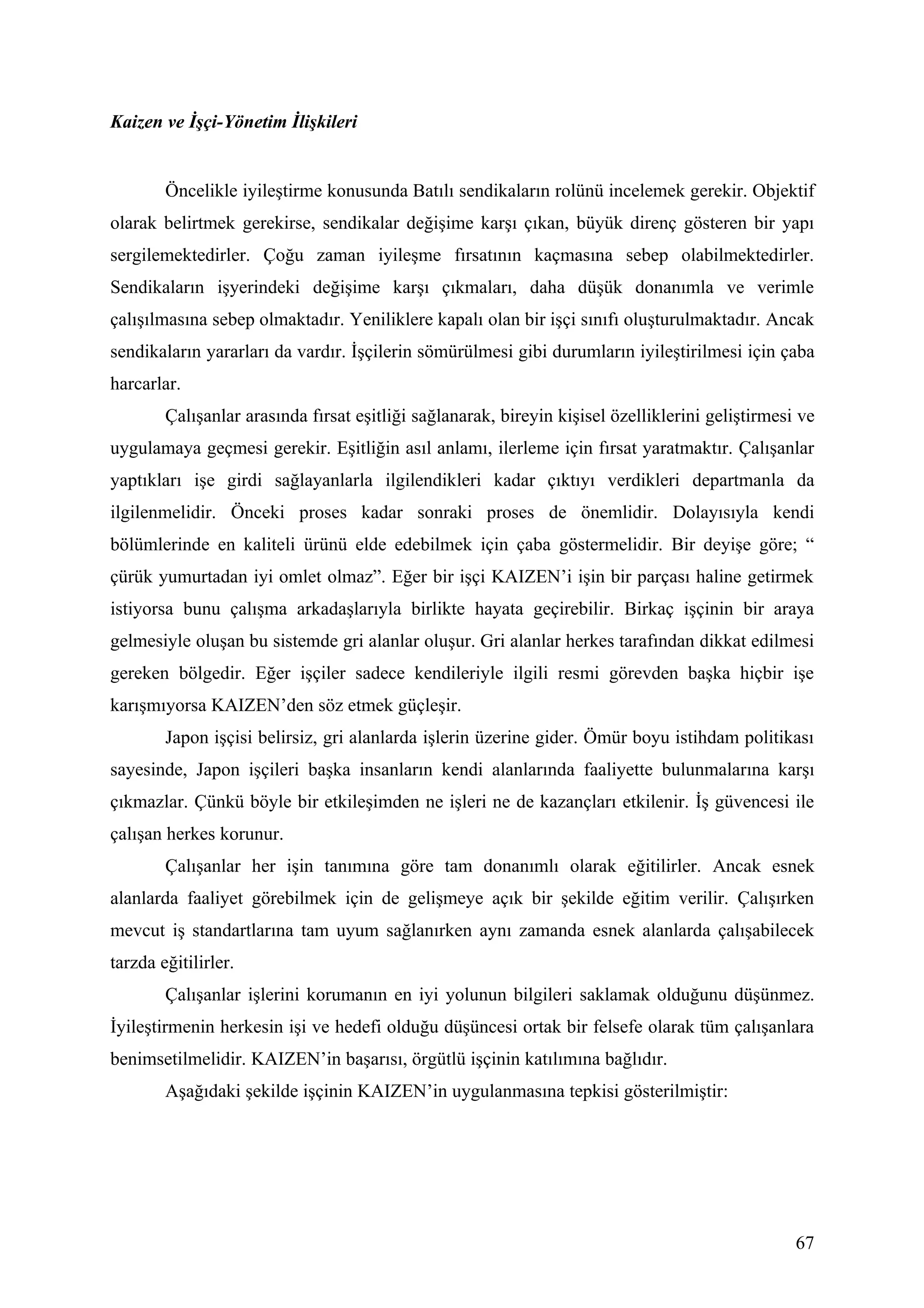 Kaizen ve İşçi-Yönetim İlişkileri


        Öncelikle iyileştirme konusunda Batılı sendikaların rolünü incelemek gerekir. Objektif
olarak belirtmek gerekirse, sendikalar değişime karşı çıkan, büyük direnç gösteren bir yapı
sergilemektedirler. Çoğu zaman iyileşme fırsatının kaçmasına sebep olabilmektedirler.
Sendikaların işyerindeki değişime karşı çıkmaları, daha düşük donanımla ve verimle
çalışılmasına sebep olmaktadır. Yeniliklere kapalı olan bir işçi sınıfı oluşturulmaktadır. Ancak
sendikaların yararları da vardır. İşçilerin sömürülmesi gibi durumların iyileştirilmesi için çaba
harcarlar.
        Çalışanlar arasında fırsat eşitliği sağlanarak, bireyin kişisel özelliklerini geliştirmesi ve
uygulamaya geçmesi gerekir. Eşitliğin asıl anlamı, ilerleme için fırsat yaratmaktır. Çalışanlar
yaptıkları işe girdi sağlayanlarla ilgilendikleri kadar çıktıyı verdikleri departmanla da
ilgilenmelidir. Önceki proses kadar sonraki proses de önemlidir. Dolayısıyla kendi
bölümlerinde en kaliteli ürünü elde edebilmek için çaba göstermelidir. Bir deyişe göre; “
çürük yumurtadan iyi omlet olmaz”. Eğer bir işçi KAIZEN’i işin bir parçası haline getirmek
istiyorsa bunu çalışma arkadaşlarıyla birlikte hayata geçirebilir. Birkaç işçinin bir araya
gelmesiyle oluşan bu sistemde gri alanlar oluşur. Gri alanlar herkes tarafından dikkat edilmesi
gereken bölgedir. Eğer işçiler sadece kendileriyle ilgili resmi görevden başka hiçbir işe
karışmıyorsa KAIZEN’den söz etmek güçleşir.
        Japon işçisi belirsiz, gri alanlarda işlerin üzerine gider. Ömür boyu istihdam politikası
sayesinde, Japon işçileri başka insanların kendi alanlarında faaliyette bulunmalarına karşı
çıkmazlar. Çünkü böyle bir etkileşimden ne işleri ne de kazançları etkilenir. İş güvencesi ile
çalışan herkes korunur.
        Çalışanlar her işin tanımına göre tam donanımlı olarak eğitilirler. Ancak esnek
alanlarda faaliyet görebilmek için de gelişmeye açık bir şekilde eğitim verilir. Çalışırken
mevcut iş standartlarına tam uyum sağlanırken aynı zamanda esnek alanlarda çalışabilecek
tarzda eğitilirler.
        Çalışanlar işlerini korumanın en iyi yolunun bilgileri saklamak olduğunu düşünmez.
İyileştirmenin herkesin işi ve hedefi olduğu düşüncesi ortak bir felsefe olarak tüm çalışanlara
benimsetilmelidir. KAIZEN’in başarısı, örgütlü işçinin katılımına bağlıdır.
        Aşağıdaki şekilde işçinin KAIZEN’in uygulanmasına tepkisi gösterilmiştir:




                                                                                                  67
 