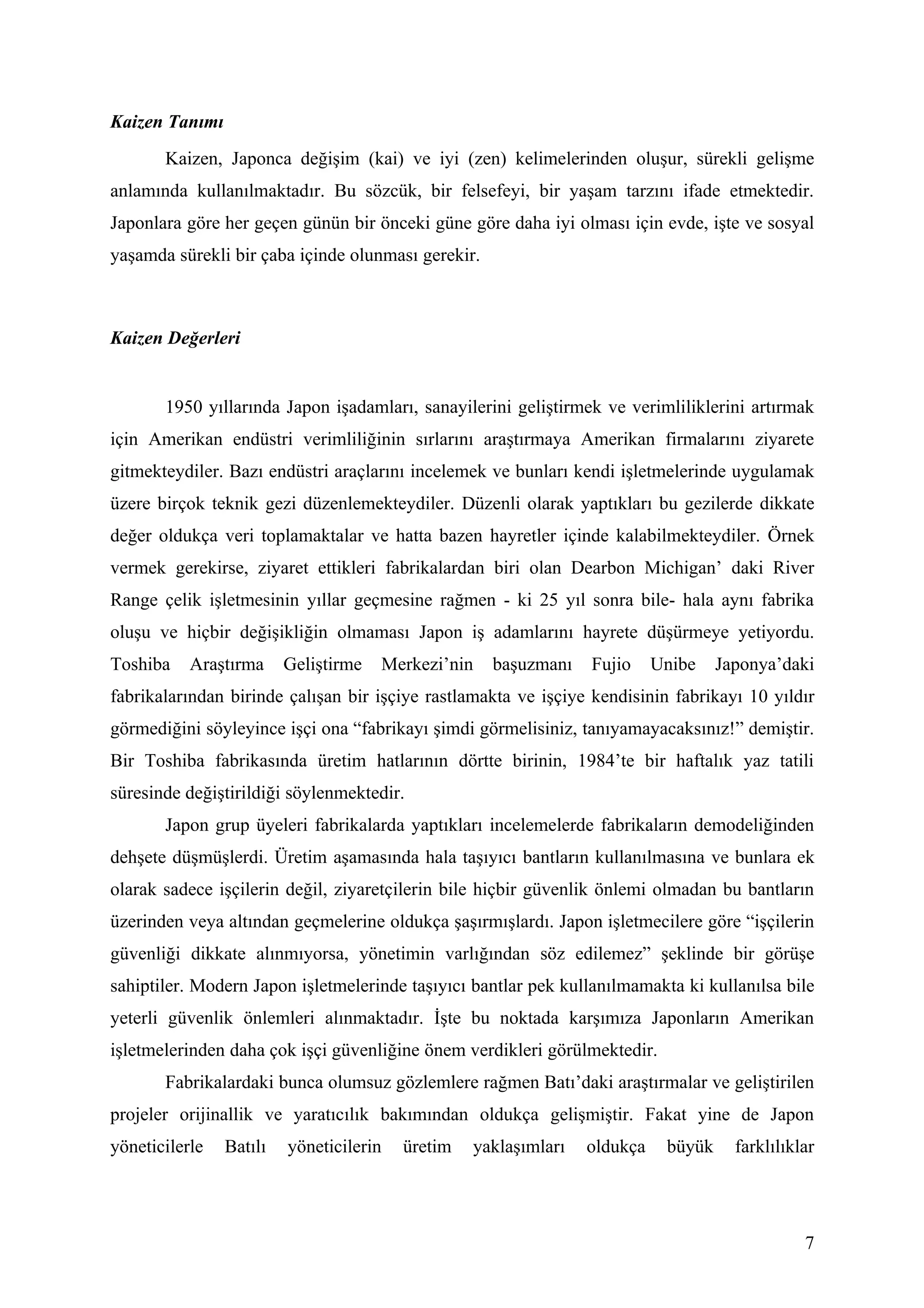 Kaizen Tanımı
       Kaizen, Japonca değişim (kai) ve iyi (zen) kelimelerinden oluşur, sürekli gelişme
anlamında kullanılmaktadır. Bu sözcük, bir felsefeyi, bir yaşam tarzını ifade etmektedir.
Japonlara göre her geçen günün bir önceki güne göre daha iyi olması için evde, işte ve sosyal
yaşamda sürekli bir çaba içinde olunması gerekir.



Kaizen Değerleri


       1950 yıllarında Japon işadamları, sanayilerini geliştirmek ve verimliliklerini artırmak
için Amerikan endüstri verimliliğinin sırlarını araştırmaya Amerikan firmalarını ziyarete
gitmekteydiler. Bazı endüstri araçlarını incelemek ve bunları kendi işletmelerinde uygulamak
üzere birçok teknik gezi düzenlemekteydiler. Düzenli olarak yaptıkları bu gezilerde dikkate
değer oldukça veri toplamaktalar ve hatta bazen hayretler içinde kalabilmekteydiler. Örnek
vermek gerekirse, ziyaret ettikleri fabrikalardan biri olan Dearbon Michigan’ daki River
Range çelik işletmesinin yıllar geçmesine rağmen - ki 25 yıl sonra bile- hala aynı fabrika
oluşu ve hiçbir değişikliğin olmaması Japon iş adamlarını hayrete düşürmeye yetiyordu.
Toshiba    Araştırma     Geliştirme   Merkezi’nin   başuzmanı    Fujio     Unibe    Japonya’daki
fabrikalarından birinde çalışan bir işçiye rastlamakta ve işçiye kendisinin fabrikayı 10 yıldır
görmediğini söyleyince işçi ona “fabrikayı şimdi görmelisiniz, tanıyamayacaksınız!” demiştir.
Bir Toshiba fabrikasında üretim hatlarının dörtte birinin, 1984’te bir haftalık yaz tatili
süresinde değiştirildiği söylenmektedir.
       Japon grup üyeleri fabrikalarda yaptıkları incelemelerde fabrikaların demodeliğinden
dehşete düşmüşlerdi. Üretim aşamasında hala taşıyıcı bantların kullanılmasına ve bunlara ek
olarak sadece işçilerin değil, ziyaretçilerin bile hiçbir güvenlik önlemi olmadan bu bantların
üzerinden veya altından geçmelerine oldukça şaşırmışlardı. Japon işletmecilere göre “işçilerin
güvenliği dikkate alınmıyorsa, yönetimin varlığından söz edilemez” şeklinde bir görüşe
sahiptiler. Modern Japon işletmelerinde taşıyıcı bantlar pek kullanılmamakta ki kullanılsa bile
yeterli güvenlik önlemleri alınmaktadır. İşte bu noktada karşımıza Japonların Amerikan
işletmelerinden daha çok işçi güvenliğine önem verdikleri görülmektedir.
       Fabrikalardaki bunca olumsuz gözlemlere rağmen Batı’daki araştırmalar ve geliştirilen
projeler orijinallik ve yaratıcılık bakımından oldukça gelişmiştir. Fakat yine de Japon
yöneticilerle   Batılı   yöneticilerin   üretim   yaklaşımları   oldukça    büyük     farklılıklar




                                                                                                7
 