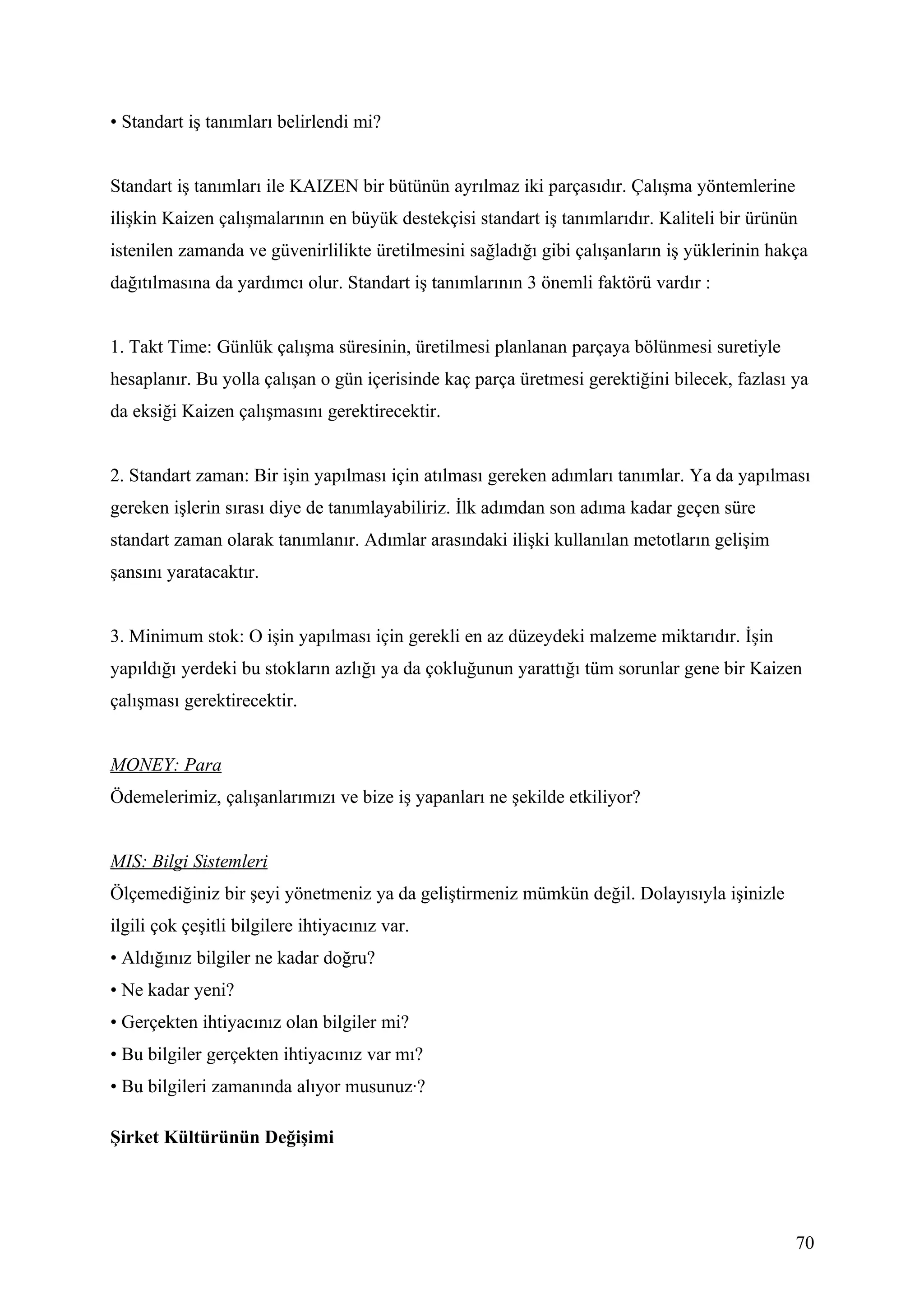 • Standart iş tanımları belirlendi mi?


Standart iş tanımları ile KAIZEN bir bütünün ayrılmaz iki parçasıdır. Çalışma yöntemlerine
ilişkin Kaizen çalışmalarının en büyük destekçisi standart iş tanımlarıdır. Kaliteli bir ürünün
istenilen zamanda ve güvenirlilikte üretilmesini sağladığı gibi çalışanların iş yüklerinin hakça
dağıtılmasına da yardımcı olur. Standart iş tanımlarının 3 önemli faktörü vardır :


1. Takt Time: Günlük çalışma süresinin, üretilmesi planlanan parçaya bölünmesi suretiyle
hesaplanır. Bu yolla çalışan o gün içerisinde kaç parça üretmesi gerektiğini bilecek, fazlası ya
da eksiği Kaizen çalışmasını gerektirecektir.


2. Standart zaman: Bir işin yapılması için atılması gereken adımları tanımlar. Ya da yapılması
gereken işlerin sırası diye de tanımlayabiliriz. İlk adımdan son adıma kadar geçen süre
standart zaman olarak tanımlanır. Adımlar arasındaki ilişki kullanılan metotların gelişim
şansını yaratacaktır.


3. Minimum stok: O işin yapılması için gerekli en az düzeydeki malzeme miktarıdır. İşin
yapıldığı yerdeki bu stokların azlığı ya da çokluğunun yarattığı tüm sorunlar gene bir Kaizen
çalışması gerektirecektir.


MONEY: Para
Ödemelerimiz, çalışanlarımızı ve bize iş yapanları ne şekilde etkiliyor?


MIS: Bilgi Sistemleri
Ölçemediğiniz bir şeyi yönetmeniz ya da geliştirmeniz mümkün değil. Dolayısıyla işinizle
ilgili çok çeşitli bilgilere ihtiyacınız var.
• Aldığınız bilgiler ne kadar doğru?
• Ne kadar yeni?
• Gerçekten ihtiyacınız olan bilgiler mi?
• Bu bilgiler gerçekten ihtiyacınız var mı?
• Bu bilgileri zamanında alıyor musunuz·?

Şirket Kültürünün Değişimi




                                                                                              70
 