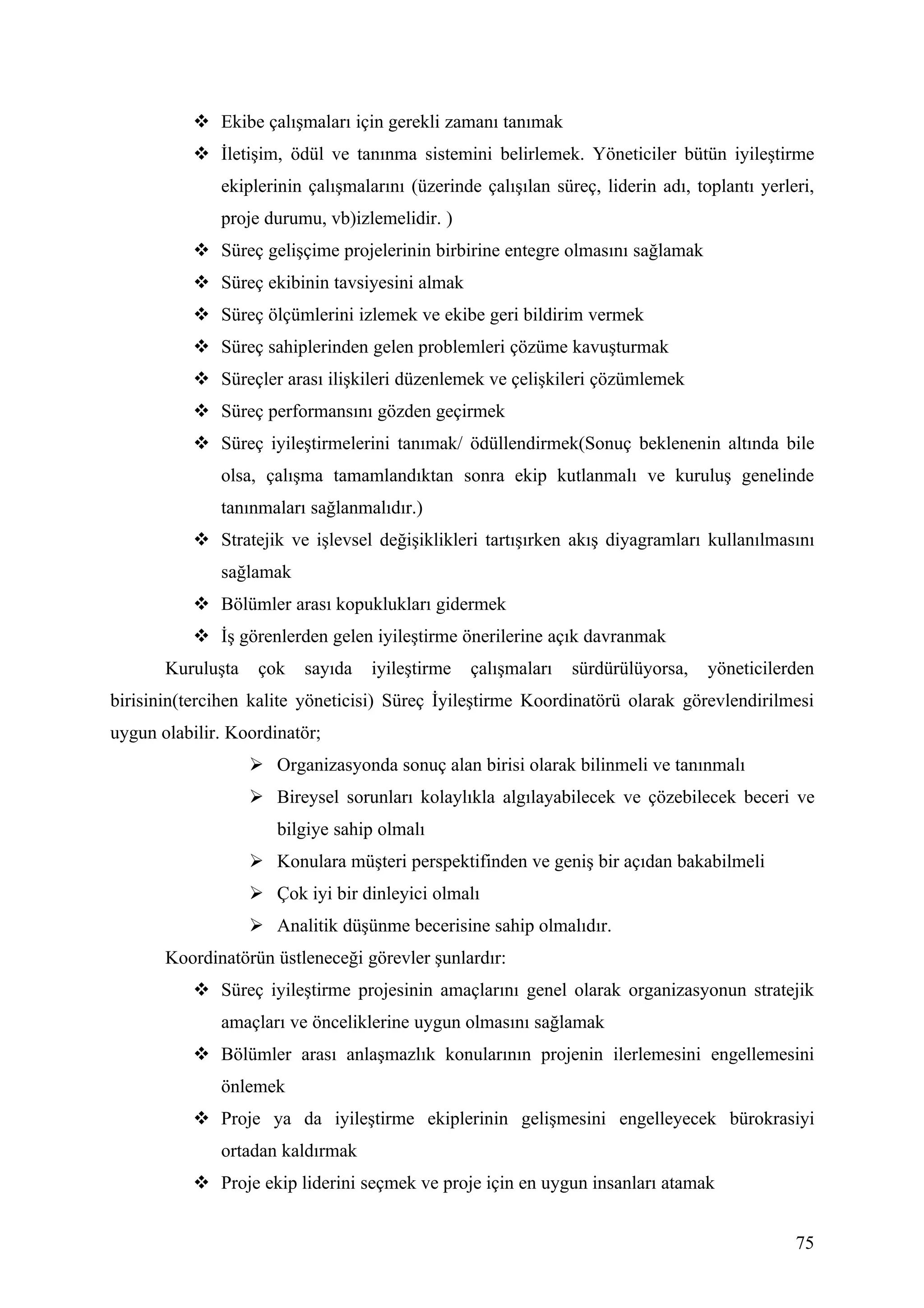  Ekibe çalışmaları için gerekli zamanı tanımak
            İletişim, ödül ve tanınma sistemini belirlemek. Yöneticiler bütün iyileştirme
              ekiplerinin çalışmalarını (üzerinde çalışılan süreç, liderin adı, toplantı yerleri,
              proje durumu, vb)izlemelidir. )
            Süreç gelişçime projelerinin birbirine entegre olmasını sağlamak
            Süreç ekibinin tavsiyesini almak
            Süreç ölçümlerini izlemek ve ekibe geri bildirim vermek
            Süreç sahiplerinden gelen problemleri çözüme kavuşturmak
            Süreçler arası ilişkileri düzenlemek ve çelişkileri çözümlemek
            Süreç performansını gözden geçirmek
            Süreç iyileştirmelerini tanımak/ ödüllendirmek(Sonuç beklenenin altında bile
              olsa, çalışma tamamlandıktan sonra ekip kutlanmalı ve kuruluş genelinde
              tanınmaları sağlanmalıdır.)
            Stratejik ve işlevsel değişiklikleri tartışırken akış diyagramları kullanılmasını
              sağlamak
            Bölümler arası kopuklukları gidermek
            İş görenlerden gelen iyileştirme önerilerine açık davranmak
       Kuruluşta    çok   sayıda   iyileştirme   çalışmaları   sürdürülüyorsa,    yöneticilerden
birisinin(tercihen kalite yöneticisi) Süreç İyileştirme Koordinatörü olarak görevlendirilmesi
uygun olabilir. Koordinatör;
                    Organizasyonda sonuç alan birisi olarak bilinmeli ve tanınmalı
                    Bireysel sorunları kolaylıkla algılayabilecek ve çözebilecek beceri ve
                      bilgiye sahip olmalı
                    Konulara müşteri perspektifinden ve geniş bir açıdan bakabilmeli
                    Çok iyi bir dinleyici olmalı
                    Analitik düşünme becerisine sahip olmalıdır.
       Koordinatörün üstleneceği görevler şunlardır:
            Süreç iyileştirme projesinin amaçlarını genel olarak organizasyonun stratejik
              amaçları ve önceliklerine uygun olmasını sağlamak
            Bölümler arası anlaşmazlık konularının projenin ilerlemesini engellemesini
              önlemek
            Proje ya da iyileştirme ekiplerinin gelişmesini engelleyecek bürokrasiyi
              ortadan kaldırmak
            Proje ekip liderini seçmek ve proje için en uygun insanları atamak


                                                                                              75
 