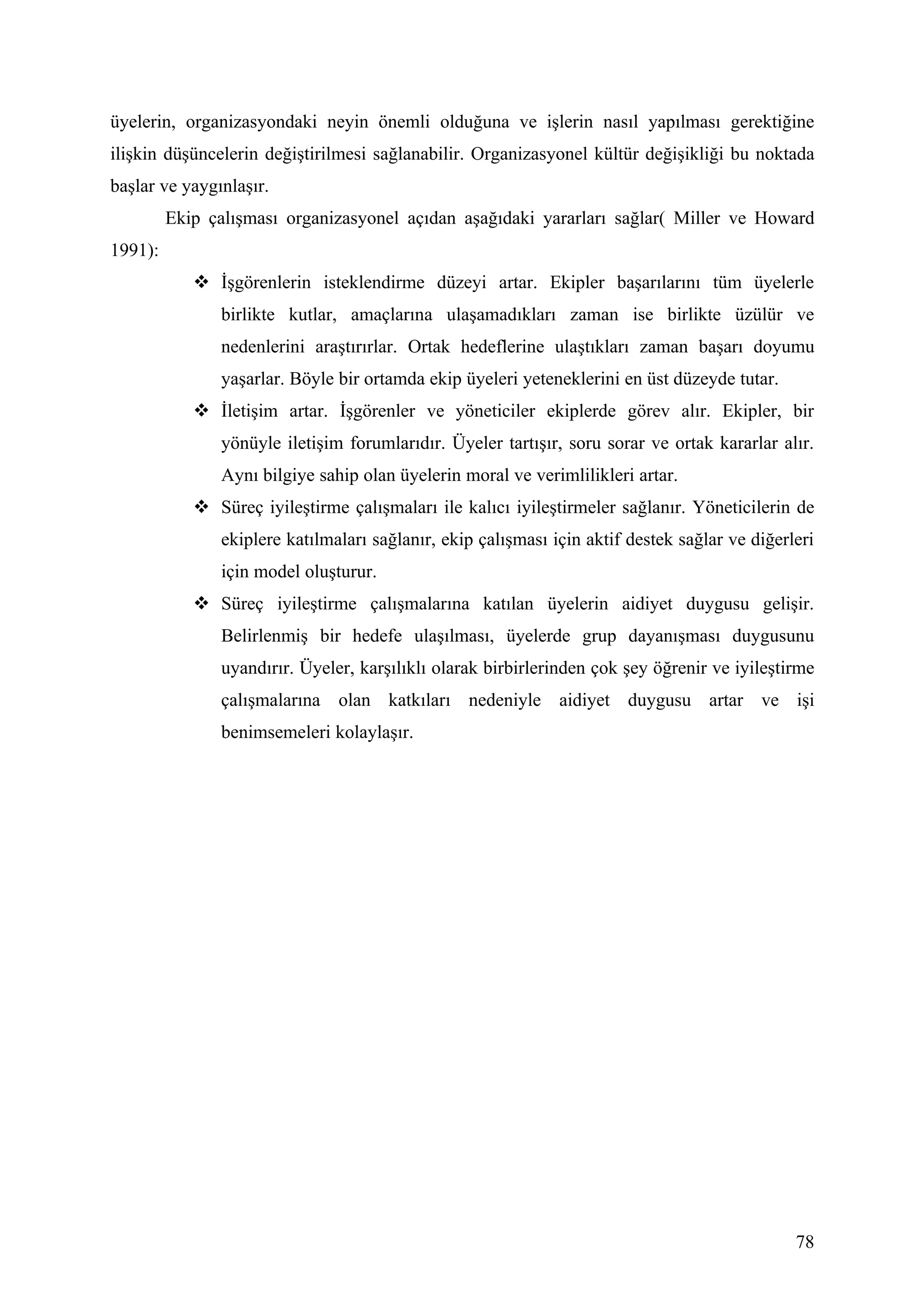 üyelerin, organizasyondaki neyin önemli olduğuna ve işlerin nasıl yapılması gerektiğine
ilişkin düşüncelerin değiştirilmesi sağlanabilir. Organizasyonel kültür değişikliği bu noktada
başlar ve yaygınlaşır.
         Ekip çalışması organizasyonel açıdan aşağıdaki yararları sağlar( Miller ve Howard
1991):
             İşgörenlerin isteklendirme düzeyi artar. Ekipler başarılarını tüm üyelerle
               birlikte kutlar, amaçlarına ulaşamadıkları zaman ise birlikte üzülür ve
               nedenlerini araştırırlar. Ortak hedeflerine ulaştıkları zaman başarı doyumu
               yaşarlar. Böyle bir ortamda ekip üyeleri yeteneklerini en üst düzeyde tutar.
             İletişim artar. İşgörenler ve yöneticiler ekiplerde görev alır. Ekipler, bir
               yönüyle iletişim forumlarıdır. Üyeler tartışır, soru sorar ve ortak kararlar alır.
               Aynı bilgiye sahip olan üyelerin moral ve verimlilikleri artar.
             Süreç iyileştirme çalışmaları ile kalıcı iyileştirmeler sağlanır. Yöneticilerin de
               ekiplere katılmaları sağlanır, ekip çalışması için aktif destek sağlar ve diğerleri
               için model oluşturur.
             Süreç iyileştirme çalışmalarına katılan üyelerin aidiyet duygusu gelişir.
               Belirlenmiş bir hedefe ulaşılması, üyelerde grup dayanışması duygusunu
               uyandırır. Üyeler, karşılıklı olarak birbirlerinden çok şey öğrenir ve iyileştirme
               çalışmalarına olan katkıları nedeniyle aidiyet duygusu artar ve işi
               benimsemeleri kolaylaşır.




                                                                                               78
 