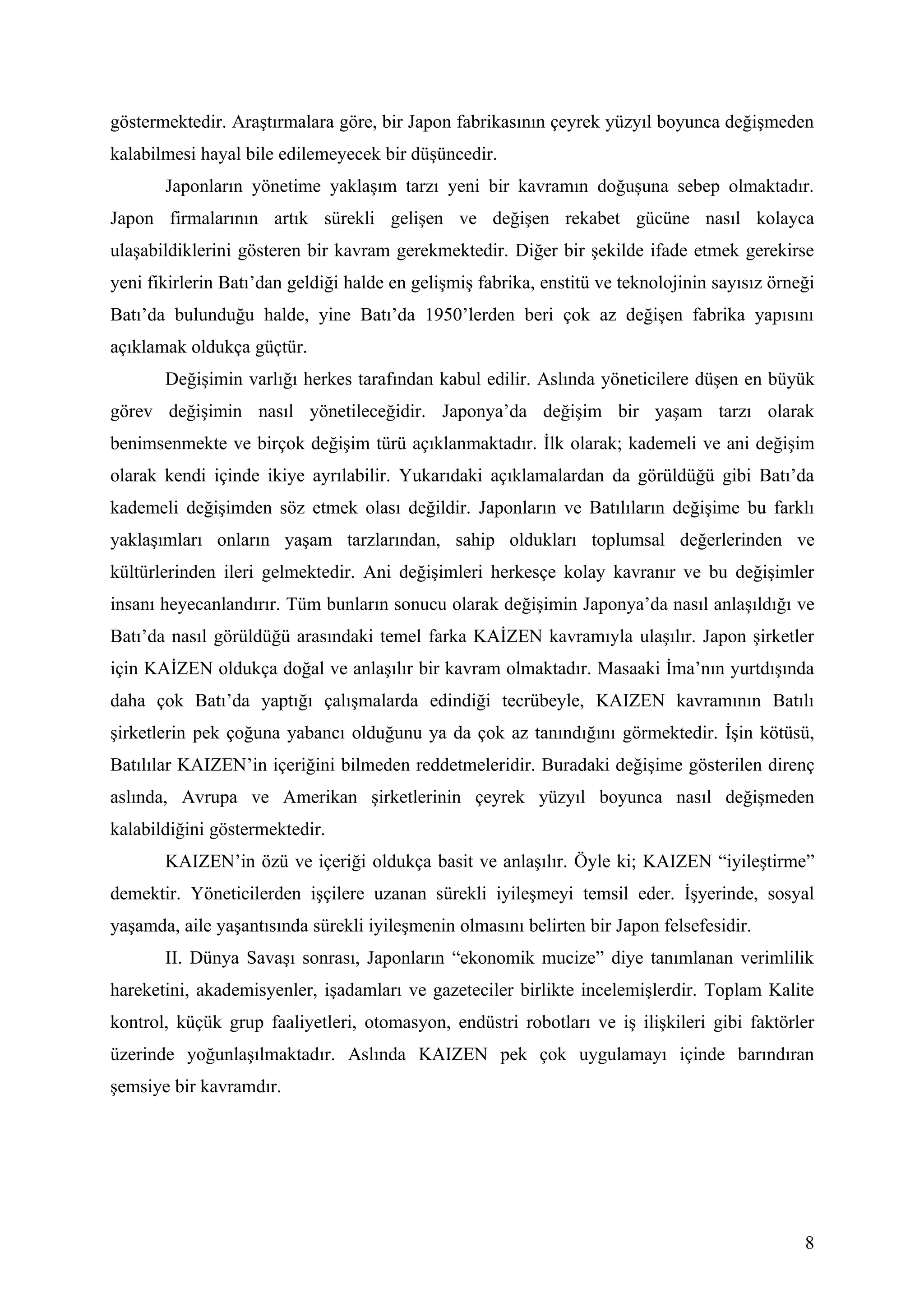 göstermektedir. Araştırmalara göre, bir Japon fabrikasının çeyrek yüzyıl boyunca değişmeden
kalabilmesi hayal bile edilemeyecek bir düşüncedir.
       Japonların yönetime yaklaşım tarzı yeni bir kavramın doğuşuna sebep olmaktadır.
Japon firmalarının artık sürekli gelişen ve değişen rekabet gücüne nasıl kolayca
ulaşabildiklerini gösteren bir kavram gerekmektedir. Diğer bir şekilde ifade etmek gerekirse
yeni fikirlerin Batı’dan geldiği halde en gelişmiş fabrika, enstitü ve teknolojinin sayısız örneği
Batı’da bulunduğu halde, yine Batı’da 1950’lerden beri çok az değişen fabrika yapısını
açıklamak oldukça güçtür.
       Değişimin varlığı herkes tarafından kabul edilir. Aslında yöneticilere düşen en büyük
görev değişimin nasıl yönetileceğidir. Japonya’da değişim bir yaşam tarzı olarak
benimsenmekte ve birçok değişim türü açıklanmaktadır. İlk olarak; kademeli ve ani değişim
olarak kendi içinde ikiye ayrılabilir. Yukarıdaki açıklamalardan da görüldüğü gibi Batı’da
kademeli değişimden söz etmek olası değildir. Japonların ve Batılıların değişime bu farklı
yaklaşımları onların yaşam tarzlarından, sahip oldukları toplumsal değerlerinden ve
kültürlerinden ileri gelmektedir. Ani değişimleri herkesçe kolay kavranır ve bu değişimler
insanı heyecanlandırır. Tüm bunların sonucu olarak değişimin Japonya’da nasıl anlaşıldığı ve
Batı’da nasıl görüldüğü arasındaki temel farka KAİZEN kavramıyla ulaşılır. Japon şirketler
için KAİZEN oldukça doğal ve anlaşılır bir kavram olmaktadır. Masaaki İma’nın yurtdışında
daha çok Batı’da yaptığı çalışmalarda edindiği tecrübeyle, KAIZEN kavramının Batılı
şirketlerin pek çoğuna yabancı olduğunu ya da çok az tanındığını görmektedir. İşin kötüsü,
Batılılar KAIZEN’in içeriğini bilmeden reddetmeleridir. Buradaki değişime gösterilen direnç
aslında, Avrupa ve Amerikan şirketlerinin çeyrek yüzyıl boyunca nasıl değişmeden
kalabildiğini göstermektedir.
       KAIZEN’in özü ve içeriği oldukça basit ve anlaşılır. Öyle ki; KAIZEN “iyileştirme”
demektir. Yöneticilerden işçilere uzanan sürekli iyileşmeyi temsil eder. İşyerinde, sosyal
yaşamda, aile yaşantısında sürekli iyileşmenin olmasını belirten bir Japon felsefesidir.
       II. Dünya Savaşı sonrası, Japonların “ekonomik mucize” diye tanımlanan verimlilik
hareketini, akademisyenler, işadamları ve gazeteciler birlikte incelemişlerdir. Toplam Kalite
kontrol, küçük grup faaliyetleri, otomasyon, endüstri robotları ve iş ilişkileri gibi faktörler
üzerinde yoğunlaşılmaktadır. Aslında KAIZEN pek çok uygulamayı içinde barındıran
şemsiye bir kavramdır.




                                                                                                8
 