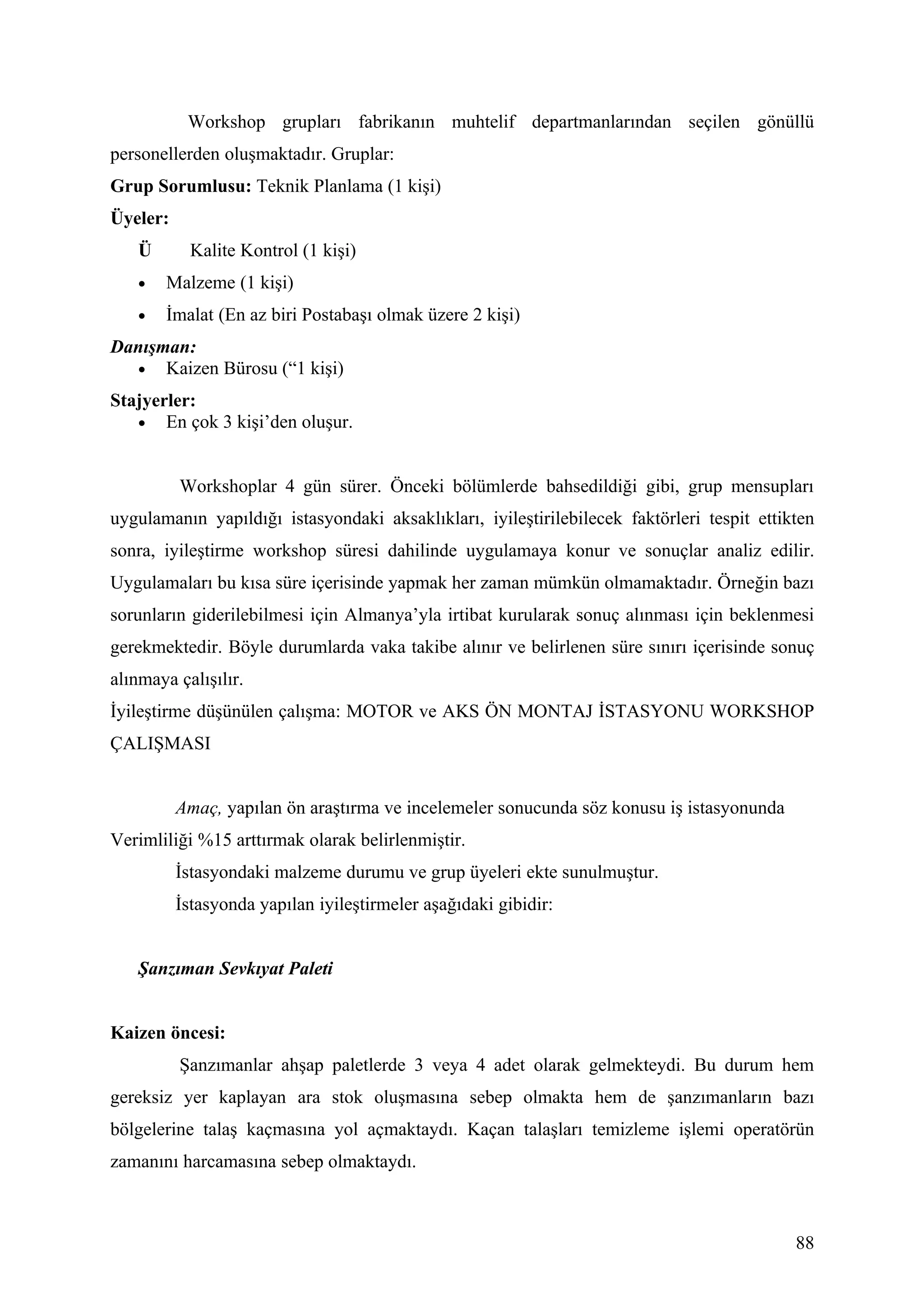 Workshop grupları fabrikanın muhtelif departmanlarından seçilen gönüllü
personellerden oluşmaktadır. Gruplar:
Grup Sorumlusu: Teknik Planlama (1 kişi)
Üyeler:
   Ü        Kalite Kontrol (1 kişi)
   •   Malzeme (1 kişi)
   •   İmalat (En az biri Postabaşı olmak üzere 2 kişi)
Danışman:
  • Kaizen Bürosu (“1 kişi)

Stajyerler:
   • En çok 3 kişi’den oluşur.



          Workshoplar 4 gün sürer. Önceki bölümlerde bahsedildiği gibi, grup mensupları
uygulamanın yapıldığı istasyondaki aksaklıkları, iyileştirilebilecek faktörleri tespit ettikten
sonra, iyileştirme workshop süresi dahilinde uygulamaya konur ve sonuçlar analiz edilir.
Uygulamaları bu kısa süre içerisinde yapmak her zaman mümkün olmamaktadır. Örneğin bazı
sorunların giderilebilmesi için Almanya’yla irtibat kurularak sonuç alınması için beklenmesi
gerekmektedir. Böyle durumlarda vaka takibe alınır ve belirlenen süre sınırı içerisinde sonuç
alınmaya çalışılır.
İyileştirme düşünülen çalışma: MOTOR ve AKS ÖN MONTAJ İSTASYONU WORKSHOP
ÇALIŞMASI


          Amaç, yapılan ön araştırma ve incelemeler sonucunda söz konusu iş istasyonunda
Verimliliği %15 arttırmak olarak belirlenmiştir.
          İstasyondaki malzeme durumu ve grup üyeleri ekte sunulmuştur.
          İstasyonda yapılan iyileştirmeler aşağıdaki gibidir:


   Şanzıman Sevkıyat Paleti


Kaizen öncesi:
          Şanzımanlar ahşap paletlerde 3 veya 4 adet olarak gelmekteydi. Bu durum hem
gereksiz yer kaplayan ara stok oluşmasına sebep olmakta hem de şanzımanların bazı
bölgelerine talaş kaçmasına yol açmaktaydı. Kaçan talaşları temizleme işlemi operatörün
zamanını harcamasına sebep olmaktaydı.



                                                                                            88
 