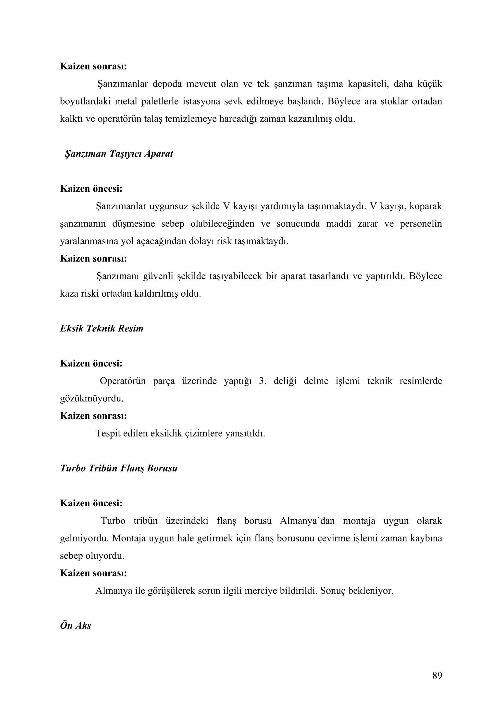 Kaizen sonrası:
         Şanzımanlar depoda mevcut olan ve tek şanzıman taşıma kapasiteli, daha küçük
boyutlardaki metal paletlerle istasyona sevk edilmeye başlandı. Böylece ara stoklar ortadan
kalktı ve operatörün talaş temizlemeye harcadığı zaman kazanılmış oldu.


 Şanzıman Taşıyıcı Aparat


Kaizen öncesi:
         Şanzımanlar uygunsuz şekilde V kayışı yardımıyla taşınmaktaydı. V kayışı, koparak
şanzımanın düşmesine sebep olabileceğinden ve sonucunda maddi zarar ve personelin
yaralanmasına yol açacağından dolayı risk taşımaktaydı.
Kaizen sonrası:
         Şanzımanı güvenli şekilde taşıyabilecek bir aparat tasarlandı ve yaptırıldı. Böylece
kaza riski ortadan kaldırılmış oldu.


Eksik Teknik Resim


Kaizen öncesi:
          Operatörün parça üzerinde yaptığı 3. deliği delme işlemi teknik resimlerde
gözükmüyordu.
Kaizen sonrası:
         Tespit edilen eksiklik çizimlere yansıtıldı.


Turbo Tribün Flanş Borusu


Kaizen öncesi:
          Turbo tribün üzerindeki flanş borusu Almanya’dan montaja uygun olarak
gelmiyordu. Montaja uygun hale getirmek için flanş borusunu çevirme işlemi zaman kaybına
sebep oluyordu.
Kaizen sonrası:
         Almanya ile görüşülerek sorun ilgili merciye bildirildi. Sonuç bekleniyor.


Ön Aks



                                                                                          89
 