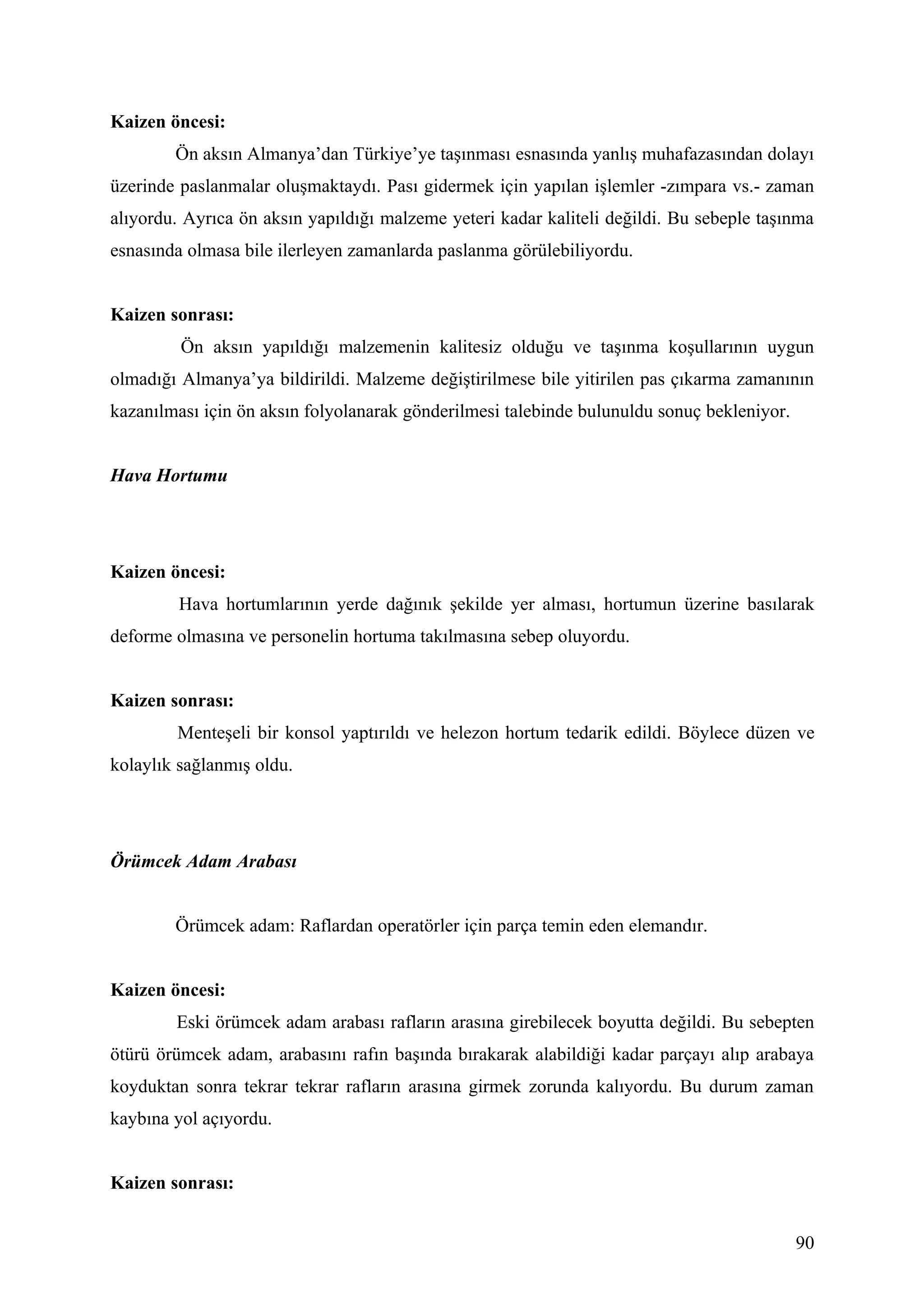 Kaizen öncesi:
        Ön aksın Almanya’dan Türkiye’ye taşınması esnasında yanlış muhafazasından dolayı
üzerinde paslanmalar oluşmaktaydı. Pası gidermek için yapılan işlemler -zımpara vs.- zaman
alıyordu. Ayrıca ön aksın yapıldığı malzeme yeteri kadar kaliteli değildi. Bu sebeple taşınma
esnasında olmasa bile ilerleyen zamanlarda paslanma görülebiliyordu.


Kaizen sonrası:
         Ön aksın yapıldığı malzemenin kalitesiz olduğu ve taşınma koşullarının uygun
olmadığı Almanya’ya bildirildi. Malzeme değiştirilmese bile yitirilen pas çıkarma zamanının
kazanılması için ön aksın folyolanarak gönderilmesi talebinde bulunuldu sonuç bekleniyor.


Hava Hortumu




Kaizen öncesi:
         Hava hortumlarının yerde dağınık şekilde yer alması, hortumun üzerine basılarak
deforme olmasına ve personelin hortuma takılmasına sebep oluyordu.


Kaizen sonrası:
        Menteşeli bir konsol yaptırıldı ve helezon hortum tedarik edildi. Böylece düzen ve
kolaylık sağlanmış oldu.




Örümcek Adam Arabası


        Örümcek adam: Raflardan operatörler için parça temin eden elemandır.


Kaizen öncesi:
        Eski örümcek adam arabası rafların arasına girebilecek boyutta değildi. Bu sebepten
ötürü örümcek adam, arabasını rafın başında bırakarak alabildiği kadar parçayı alıp arabaya
koyduktan sonra tekrar tekrar rafların arasına girmek zorunda kalıyordu. Bu durum zaman
kaybına yol açıyordu.


Kaizen sonrası:


                                                                                            90
 