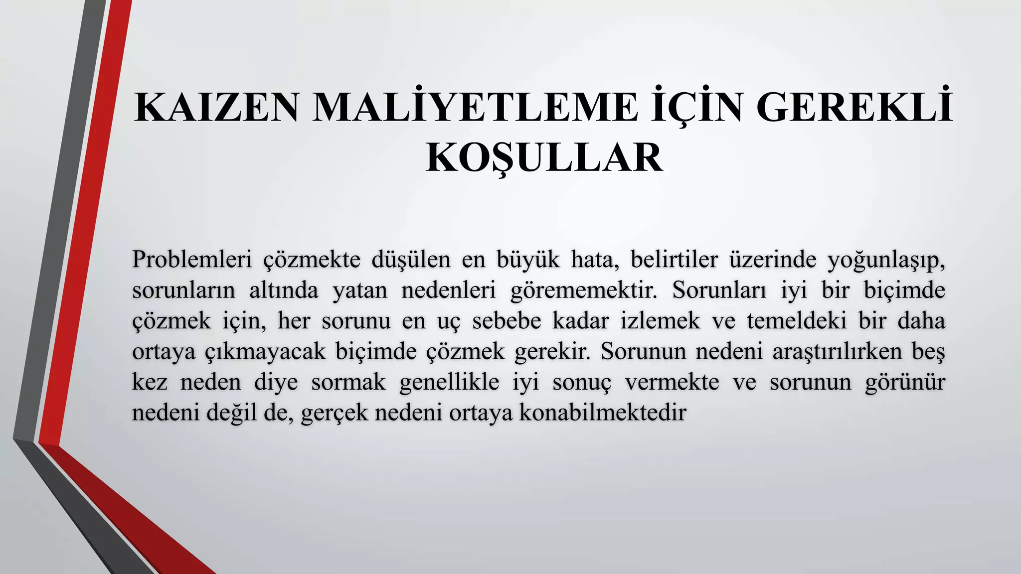KAIZEN MALİYETLEME İÇİN GEREKLİ
KOŞULLAR
Problemleri çözmekte düşülen en büyük hata, belirtiler üzerinde yoğunlaşıp,
sorunların altında yatan nedenleri görememektir. Sorunları iyi bir biçimde
çözmek için, her sorunu en uç sebebe kadar izlemek ve temeldeki bir daha
ortaya çıkmayacak biçimde çözmek gerekir. Sorunun nedeni araştırılırken beş
kez neden diye sormak genellikle iyi sonuç vermekte ve sorunun görünür
nedeni değil de, gerçek nedeni ortaya konabilmektedir
 