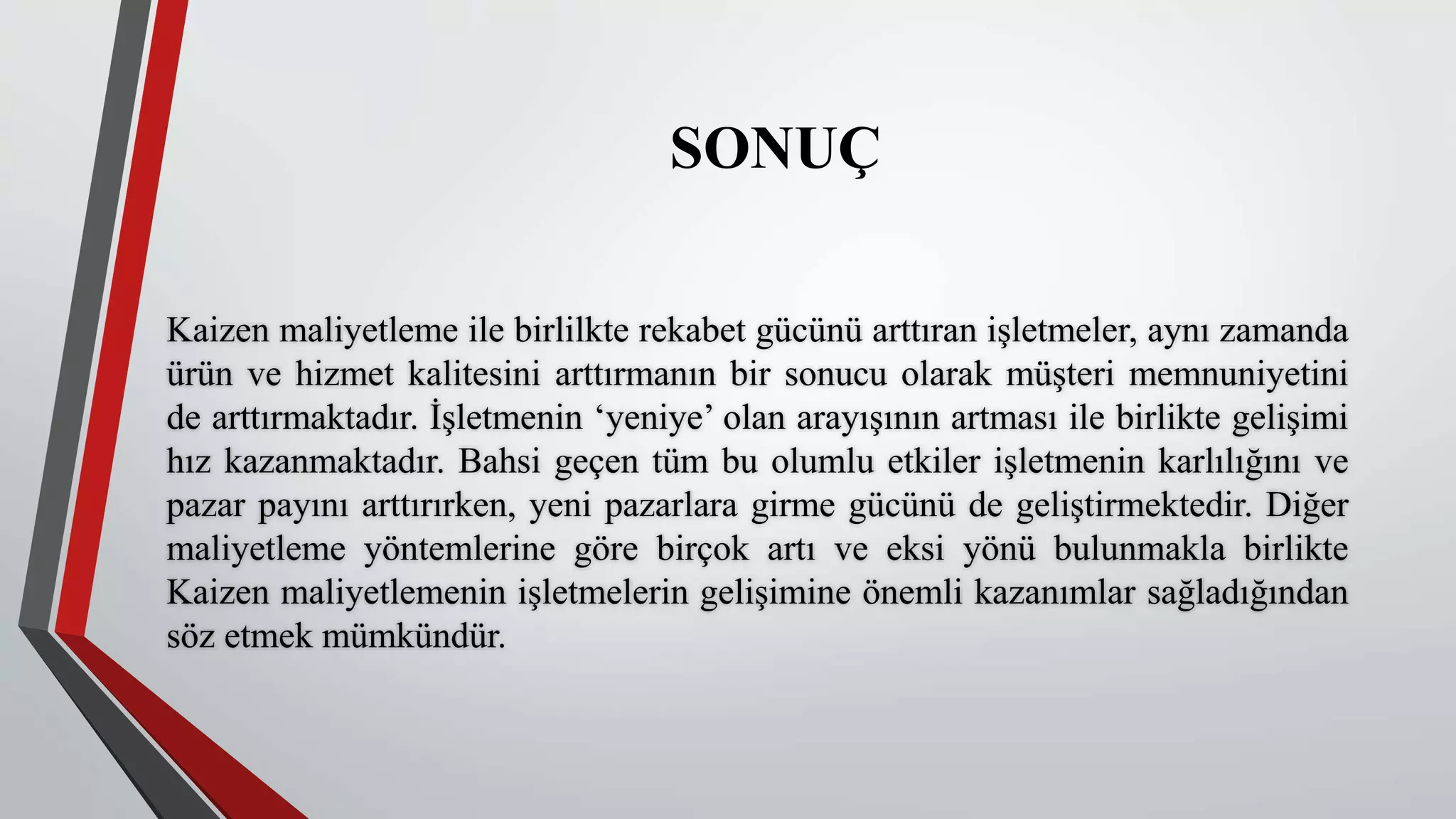 SONUÇ
Kaizen maliyetleme ile birlilkte rekabet gücünü arttıran işletmeler, aynı zamanda
ürün ve hizmet kalitesini arttırmanın bir sonucu olarak müşteri memnuniyetini
de arttırmaktadır. İşletmenin ‘yeniye’ olan arayışının artması ile birlikte gelişimi
hız kazanmaktadır. Bahsi geçen tüm bu olumlu etkiler işletmenin karlılığını ve
pazar payını arttırırken, yeni pazarlara girme gücünü de geliştirmektedir. Diğer
maliyetleme yöntemlerine göre birçok artı ve eksi yönü bulunmakla birlikte
Kaizen maliyetlemenin işletmelerin gelişimine önemli kazanımlar sağladığından
söz etmek mümkündür.
 