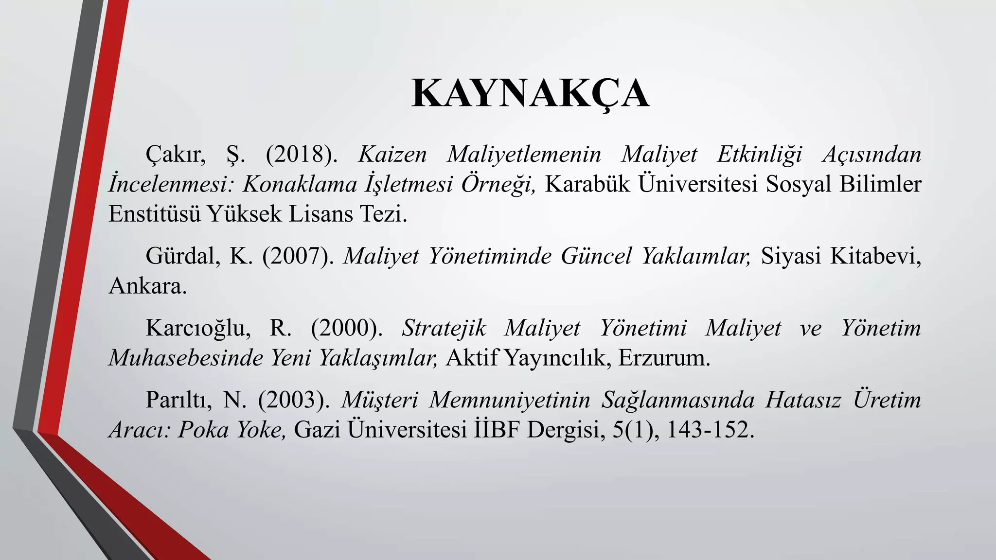 KAYNAKÇA
Çakır, Ş. (2018). Kaizen Maliyetlemenin Maliyet Etkinliği Açısından
İncelenmesi: Konaklama İşletmesi Örneği, Karabük Üniversitesi Sosyal Bilimler
Enstitüsü Yüksek Lisans Tezi.
Gürdal, K. (2007). Maliyet Yönetiminde Güncel Yaklaımlar, Siyasi Kitabevi,
Ankara.
Karcıoğlu, R. (2000). Stratejik Maliyet Yönetimi Maliyet ve Yönetim
Muhasebesinde Yeni Yaklaşımlar, Aktif Yayıncılık, Erzurum.
Parıltı, N. (2003). Müşteri Memnuniyetinin Sağlanmasında Hatasız Üretim
Aracı: Poka Yoke, Gazi Üniversitesi İİBF Dergisi, 5(1), 143-152.
 