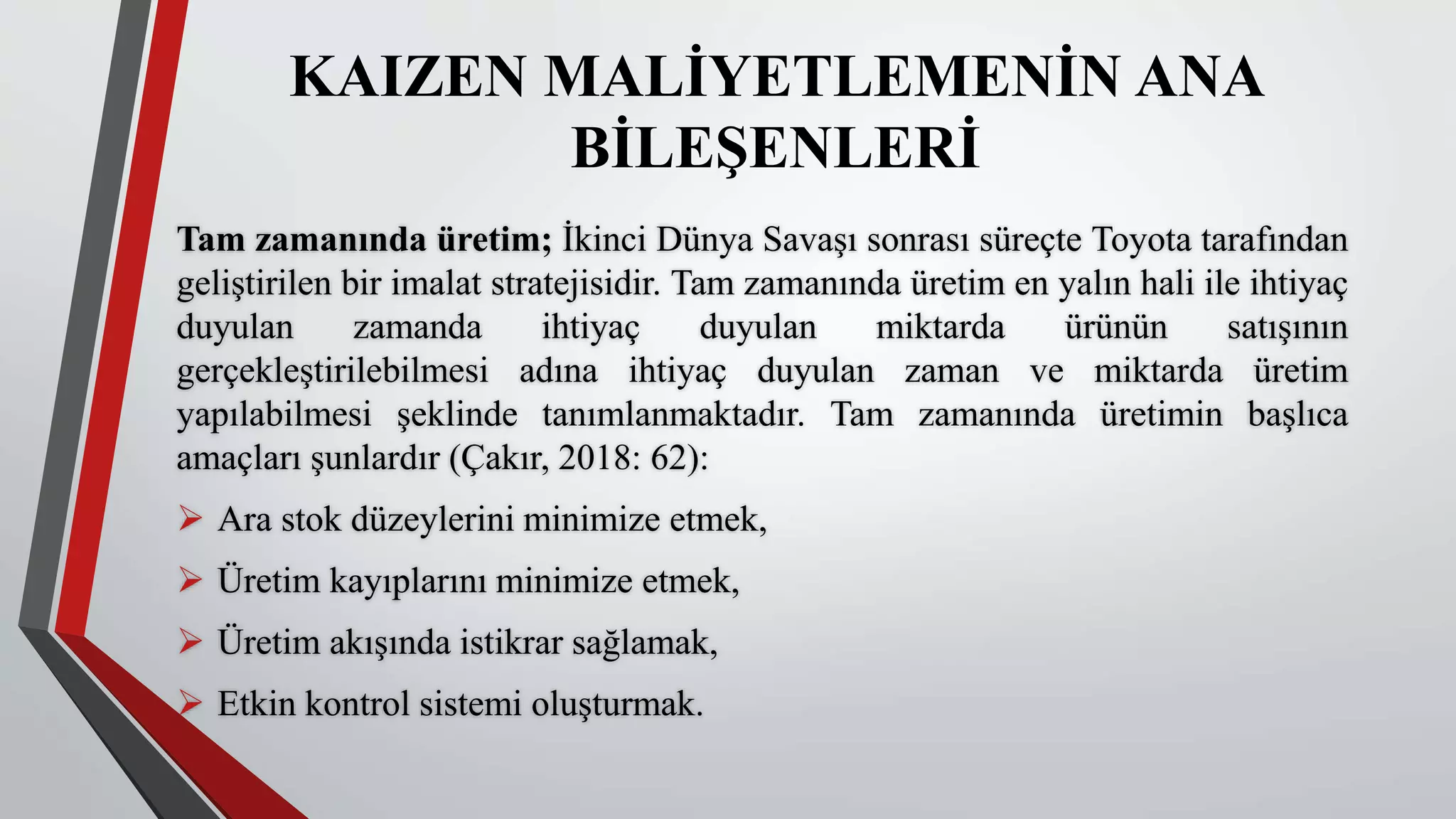 KAIZEN MALİYETLEMENİN ANA
BİLEŞENLERİ
Tam zamanında üretim; İkinci Dünya Savaşı sonrası süreçte Toyota tarafından
geliştirilen bir imalat stratejisidir. Tam zamanında üretim en yalın hali ile ihtiyaç
duyulan zamanda ihtiyaç duyulan miktarda ürünün satışının
gerçekleştirilebilmesi adına ihtiyaç duyulan zaman ve miktarda üretim
yapılabilmesi şeklinde tanımlanmaktadır. Tam zamanında üretimin başlıca
amaçları şunlardır (Çakır, 2018: 62):
 Ara stok düzeylerini minimize etmek,
 Üretim kayıplarını minimize etmek,
 Üretim akışında istikrar sağlamak,
 Etkin kontrol sistemi oluşturmak.
 