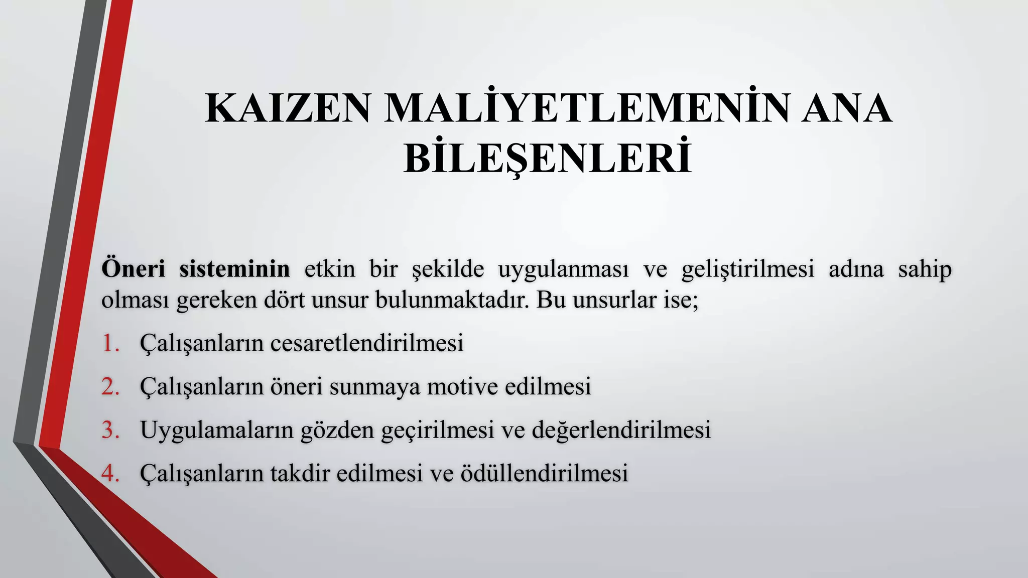 KAIZEN MALİYETLEMENİN ANA
BİLEŞENLERİ
Öneri sisteminin etkin bir şekilde uygulanması ve geliştirilmesi adına sahip
olması gereken dört unsur bulunmaktadır. Bu unsurlar ise;
1. Çalışanların cesaretlendirilmesi
2. Çalışanların öneri sunmaya motive edilmesi
3. Uygulamaların gözden geçirilmesi ve değerlendirilmesi
4. Çalışanların takdir edilmesi ve ödüllendirilmesi
 