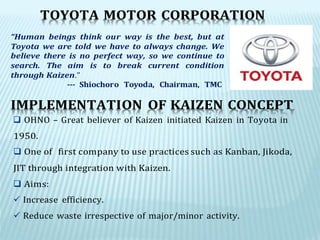 IMPLEMENTATION OF KAIZEN CONCEPT
 OHNO – Great believer of Kaizen initiated Kaizen in Toyota in
TOYOTA MOTOR CORPORATION
“Human beings think our way is the best, but at
Toyota we are told we have to always change. We
believe there is no perfect way, so we continue to
search. The aim is to break current condition
through Kaizen.”
--- Shiochoro Toyoda, Chairman, TMC
1950.
 One of first company to use practices such as Kanban, Jikoda,
JIT through integration with Kaizen.
 Aims:
 Increase efficiency.
 Reduce waste irrespective of major/minor activity.
 