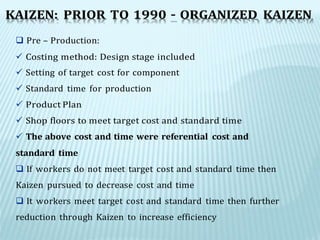  Pre – Production:
 Costing method: Design stage included
 Setting of target cost for component
 Standard time for production
 Product Plan
 Shop floors to meet target cost and standard time
 The above cost and time were referential cost and
standard time
 If workers do not meet target cost and standard time then
Kaizen pursued to decrease cost and time
 It workers meet target cost and standard time then further
reduction through Kaizen to increase efficiency
KAIZEN: PRIOR TO 1990 – ORGANIZED KAIZEN
 