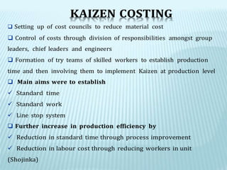 KAIZEN COSTING
 Setting up of cost councils to reduce material cost
 Control of costs through division of responsibilities amongst group
leaders, chief leaders and engineers
 Formation of try teams of skilled workers to establish production
time and then involving them to implement Kaizen at production level
 Main aims were to establish
 Standard time
 Standard work
 Line stop system
 Further increase in production efficiency by
 Reduction in standard time through process improvement
 Reduction in labour cost through reducing workers in unit
(Shojinka)
 