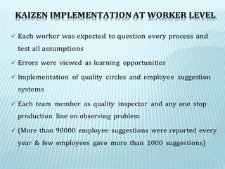 KAIZEN IMPLEMENTATION AT WORKER LEVEL
 Each worker was expected to question every process and
test all assumptions
 Errors were viewed as learning opportunities
 Implementation of quality circles and employee suggestion
systems
 Each team member as quality inspector and any one stop
production line on observing problem
 (More than 90000 employee suggestions were reported every
year & few employees gave more than 1000 suggestions)
 