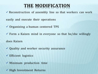 THE MODIFICATION
 Reconstruction of assembly line so that workers can work
easily and execute their operations
 Organizing a human centered TPS
 Form a Kaizen mind in everyone so that he/she willingly
does Kaizen
 Quality and worker security assurance
 Efficient logistics
 Minimum production time
 High Investment Returns
 