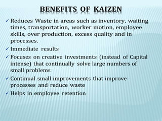 BENEFITS OF KAIZEN
 Reduces Waste in areas such as inventory, waiting
times, transportation, worker motion, employee
skills, over production, excess quality and in
processes.
 Immediate results
 Focuses on creative investments (instead of Capital
intense) that continually solve large numbers of
small problems
 Continual small improvements that improve
processes and reduce waste
 Helps in employee retention
 