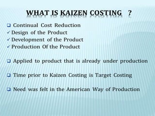 WHAT IS KAIZEN COSTING ?
 Continual Cost Reduction
 Design of the Product
 Development of the Product
 Production Of the Product
 Applied to product that is already under production
 Time prior to Kaizen Costing is Target Costing
 Need was felt in the American Way of Production
 