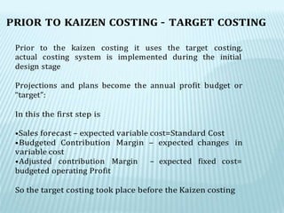PRIOR TO KAIZEN COSTING – TARGET COSTING
Prior to the kaizen costing it uses the target costing,
actual costing system is implemented during the initial
design stage
Projections and plans become the annual profit budget or
“target”:
In this the first step is
•Sales forecast – expected variable cost=Standard Cost
•Budgeted Contribution Margin – expected changes in
variable cost
•Adjusted contribution Margin – expected fixed cost=
budgeted operating Profit
So the target costing took place before the Kaizen costing
 