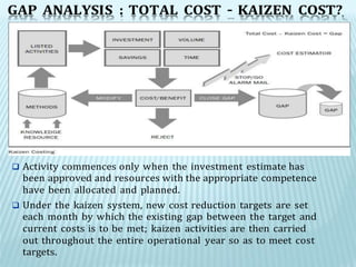 GAP ANALYSIS : TOTAL COST – KAIZEN COST?
 Activity commences only when the investment estimate has
been approved and resources with the appropriate competence
have been allocated and planned.
 Under the kaizen system, new cost reduction targets are set
each month by which the existing gap between the target and
current costs is to be met; kaizen activities are then carried
out throughout the entire operational year so as to meet cost
targets.
 