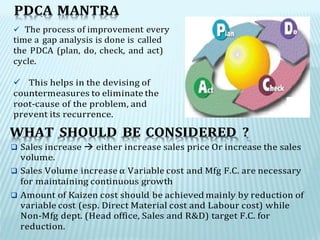 PDCA MANTRA
 The process of improvement every
time a gap analysis is done is called
the PDCA (plan, do, check, and act)
cycle.
 This helps in the devising of
countermeasures to eliminate the
root-cause of the problem, and
prevent its recurrence.
WHAT SHOULD BE CONSIDERED ?
 Sales increase  either increase sales price Or increase the sales
volume.
 Sales Volume increase α Variable cost and Mfg F.C. are necessary
for maintaining continuous growth
 Amount of Kaizen cost should be achieved mainly by reduction of
variable cost (esp. Direct Material cost and Labour cost) while
Non-Mfg dept. (Head office, Sales and R&D) target F.C. for
reduction.
 
