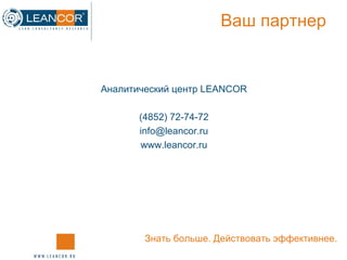 Ваш партнер Аналитический центр  LEANCOR (4852) 72-74-72 [email_address] www.leancor.ru Знать больше. Действовать эффективнее. 