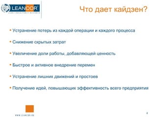 Что дает кайдзен? Устранение потерь из каждой операции и каждого процесса Снижение скрытых затрат Увеличение доли работы, добавляющей ценность  Быстрое и активное внедрение перемен Устранение лишних движений и простоев  Получение идей, повышающих эффективность всего предприятия 