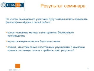 Результат семинара   освоят основные методы и инструменты бережливого производства; научатся видеть потери и бороться с ними; поймут, что стремление к постоянным улучшениям в компании приносит истинную пользу и прибыль, дает результат! По итогам семинара его участники будут готовы начать применять философию кайдзен в своей работе: 