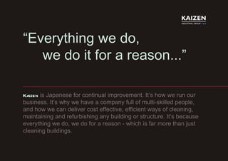 “ Everything we do,  we do it for a reason...” Kaizen   is Japanese for continual improvement. It’s how we run our business. It’s why we have a company full of multi-skilled people, and how we can deliver cost effective, efficient ways of cleaning, maintaining and refurbishing any building or structure. It’s because everything we do, we do for a reason - which is far more than just cleaning buildings. 