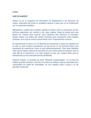 Lizaet

QUÉ ES KAIZEN?

Kaizen no es un programa de eliminación de desperdicios o de reducción de
costos, entenderlo así limita su verdadero alcance y hace que no se implemente
con su potencial verdadero.

MaasakiImai, creador del concepto, plantea el kaizen como la conjunción de dos
términos japoneses, kai, cambio y, zen, para mejorar, luego se puede decir que
Kaizen es "cambio para mejorar", pero haciendo más extensivo el concepto,
Kaizen implica una cultura de cambio constante para evolucionar hacia mejores
prácticas, es lo que se conoce comúnmente como "mejoramiento continuo".

El mejoramiento continuo es una filosofía que trasciende a todos los aspectos de
la vida, no solo al plano empresarial, ya que de por sí, los hombres tienen una
necesidad de evolucionar hacia el auto perfeccionamiento. Esta base filosófica
hace que la mejora continua se convierta en una "cultura para ser mejores" que va
más allá de lo económico y en este sentido es casi una cuestión ética que se
entremezcla con las veteranas teorías de Maslow.

Además, Kaizen, al contrario de otras "filosofías empresariales", no se trata de
realizar grandes cambios, más bien se enfoca en realizar mejoras pequeñas pero
continuadas en todas las actividades, es una cuestión paso a paso y no de
grandes revolcones.
 