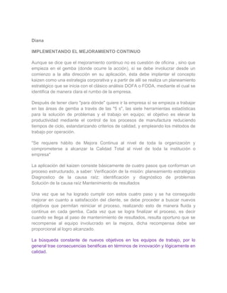 Diana

IMPLEMENTANDO EL MEJORAMIENTO CONTINUO

Aunque se dice que el mejoramiento continuo no es cuestión de oficina , sino que
empieza en el gemba (donde ocurre la acción), sí se debe involucrar desde un
comienzo a la alta dirección en su aplicación, ésta debe implantar el concepto
kaizen como una estrategia corporativa y a partir de allí se realiza un planeamiento
estratégico que se inicia con el clásico análisis DOFA o FODA, mediante el cual se
identifica de manera clara el rumbo de la empresa.

Después de tener claro "para dónde" quiere ir la empresa sí se empieza a trabajar
en las áreas de gemba a través de las "5 s", las siete herramientas estadísticas
para la solución de problemas y el trabajo en equipo; el objetivo es elevar la
productividad mediante el control de los procesos de manufactura reduciendo
tiempos de ciclo, estandarizando criterios de calidad, y empleando los métodos de
trabajo por operación.

"Se requiere hábito de Mejora Continua al nivel de toda la organización y
comprometerse a alcanzar la Calidad Total al nivel de toda la institución o
empresa"

La aplicación del kaizen consiste básicamente de cuatro pasos que conforman un
proceso estructurado, a saber: Verificación de la misión: planeamiento estratégico
Diagnostico de la causa raíz: identificación y diagnóstico de problemas
Solución de la causa raíz Mantenimiento de resultados

Una vez que se ha logrado cumplir con estos cuatro paso y se ha conseguido
mejorar en cuanto a satisfacción del cliente, se debe proceder a buscar nuevos
objetivos que permitan reiniciar el proceso, realizando esto de manera fluida y
continua en cada gemba. Cada vez que se logra finalizar el proceso, es decir
cuando se llega al paso de mantenimiento de resultados, resulta oportuno que se
recompense al equipo involucrado en la mejora, dicha recompensa debe ser
proporcional al logro alcanzado.

La búsqueda constante de nuevos objetivos en los equipos de trabajo, por lo
general trae consecuencias benéficas en términos de innovación y lógicamente en
calidad.
 