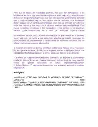 Para que el kaizen de resultados positivos, hay que dar participación a los
empleados, es decir, hay que mirar la empresa al revés, colocando a las personas
de base en los primeros lugares ya que son ellos quienes generalmente conocen
qué y cómo se puede mejorar, esto implica que la dirección y los empleados
deben apostar por un cambio de mentalidad, en el cual los primeros aprenderán a
soltar las riendas y los segundos a afrontar mayores responsabilidades. Esta
nueva mentalidad empodera a los trabajadores y les permite a los directivos
trabajar como catalizadores en la toma de decisiones. Cultura Kaizen

Es una forma de vida, una cultura en la cual todos los que trabajan en la empresa
tienen sus ojos, su mente y sus oídos bien abiertos para poder reconocer las
oportunidades de mejoramiento y capitalizarlas en acciones concretas que se
reflejan en mejores procesos y productos

El mejoramiento continuo permite identificar problemas y trabajar en su resolución,
por ello genera bienestar, no solo en la empresa sino en la vida personal ya que
no reconocer las fallas propias es el primer paso para detener el crecimiento.

1. Extracto de "JapaneseManufacturingTechniques" de Richard J. Schonberger
citado por Héctor Torres en: "Mejora continua y calidad total de clase mundial:
estilos   de    gestión   necesarios    en    varias   empresas/instituciones"
2. Rubén Beltrán, "El mejoramiento continuo: una ansiada y escurridiza cualidad
empresarial".

Bibliografía

MasaakiImai, "COMO IMPLEMENTAR EL KAIZEN EN EL SITIO DE TRABAJO".
McGrawHill,                                                  1998
Jesús Villegas, "CAMBIO Y MEJORAMIENTO CONTINUO". Ed. Diana, 1999
Harrington, "ADMINISTRACIÓN DEL MEJORAMIENTO CONTINUO" McGraw Hill,
1997
 