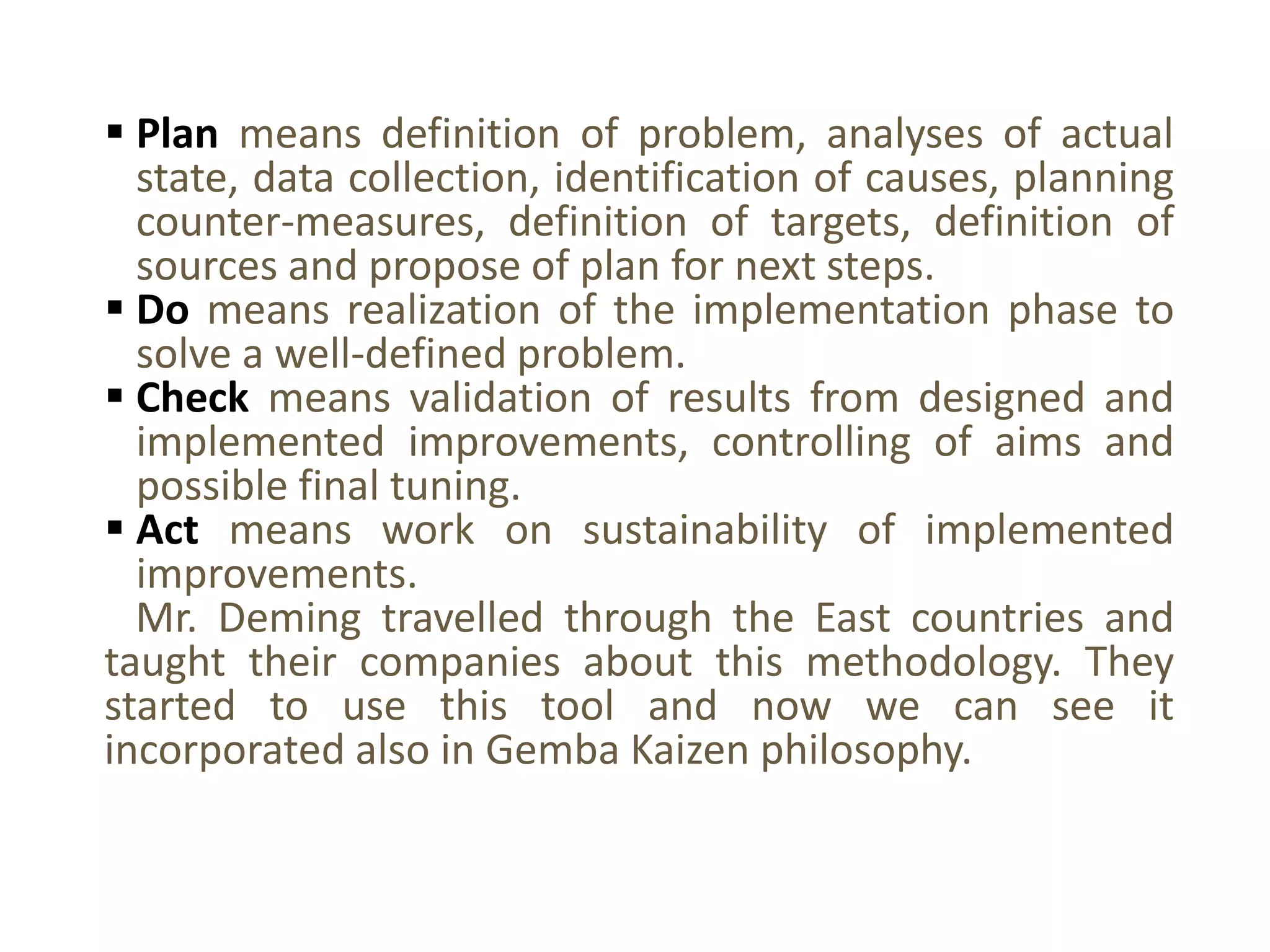  Plan means definition of problem, analyses of actual
state, data collection, identification of causes, planning
counter-measures, definition of targets, definition of
sources and propose of plan for next steps.
 Do means realization of the implementation phase to
solve a well-defined problem.
 Check means validation of results from designed and
implemented improvements, controlling of aims and
possible final tuning.
 Act means work on sustainability of implemented
improvements.
Mr. Deming travelled through the East countries and
taught their companies about this methodology. They
started to use this tool and now we can see it
incorporated also in Gemba Kaizen philosophy.
 