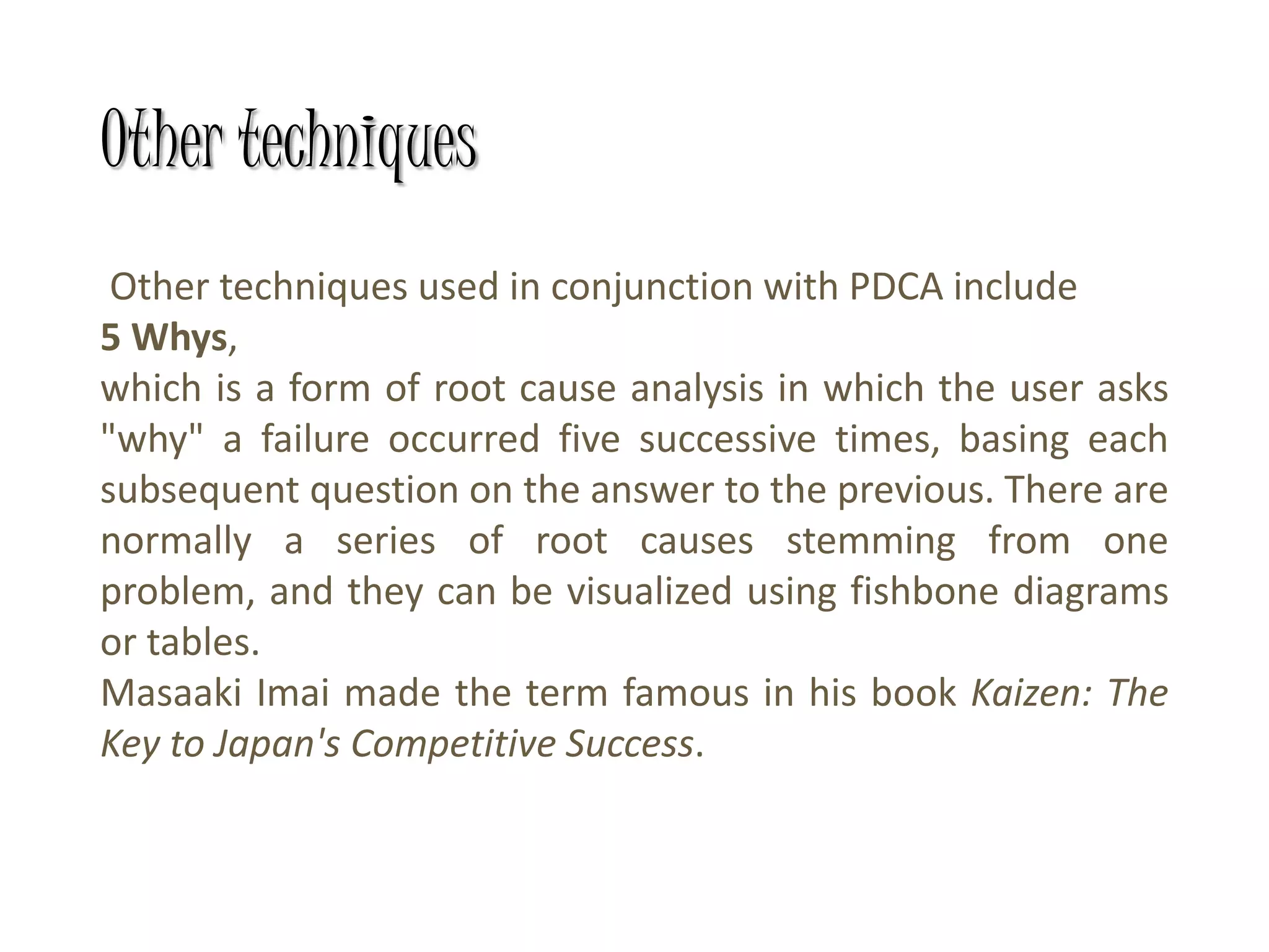Other techniques
Other techniques used in conjunction with PDCA include
5 Whys,
which is a form of root cause analysis in which the user asks
"why" a failure occurred five successive times, basing each
subsequent question on the answer to the previous. There are
normally a series of root causes stemming from one
problem, and they can be visualized using fishbone diagrams
or tables.
Masaaki Imai made the term famous in his book Kaizen: The
Key to Japan's Competitive Success.
 