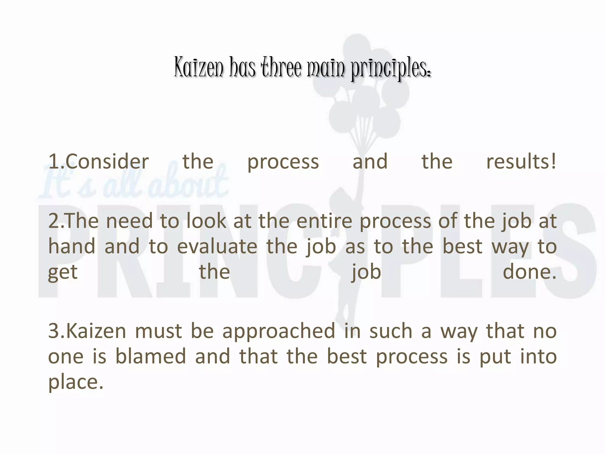 Kaizen has three main principles:
1.Consider the process and the results!
2.The need to look at the entire process of the job at
hand and to evaluate the job as to the best way to
get the job done.
3.Kaizen must be approached in such a way that no
one is blamed and that the best process is put into
place.
 