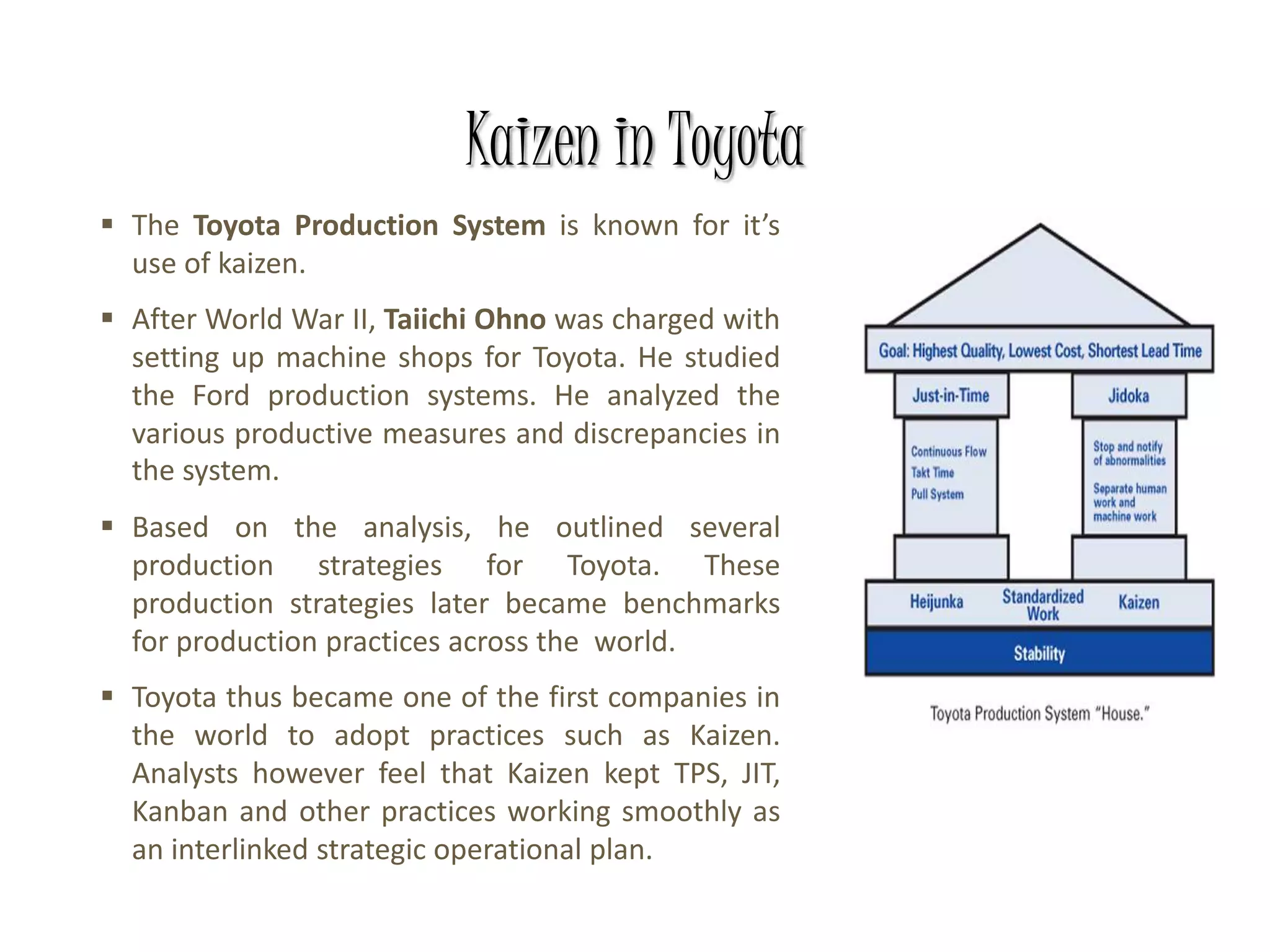 Kaizen in Toyota
 The Toyota Production System is known for it’s
use of kaizen.
 After World War II, Taiichi Ohno was charged with
setting up machine shops for Toyota. He studied
the Ford production systems. He analyzed the
various productive measures and discrepancies in
the system.
 Based on the analysis, he outlined several
production strategies for Toyota. These
production strategies later became benchmarks
for production practices across the world.
 Toyota thus became one of the first companies in
the world to adopt practices such as Kaizen.
Analysts however feel that Kaizen kept TPS, JIT,
Kanban and other practices working smoothly as
an interlinked strategic operational plan.
 