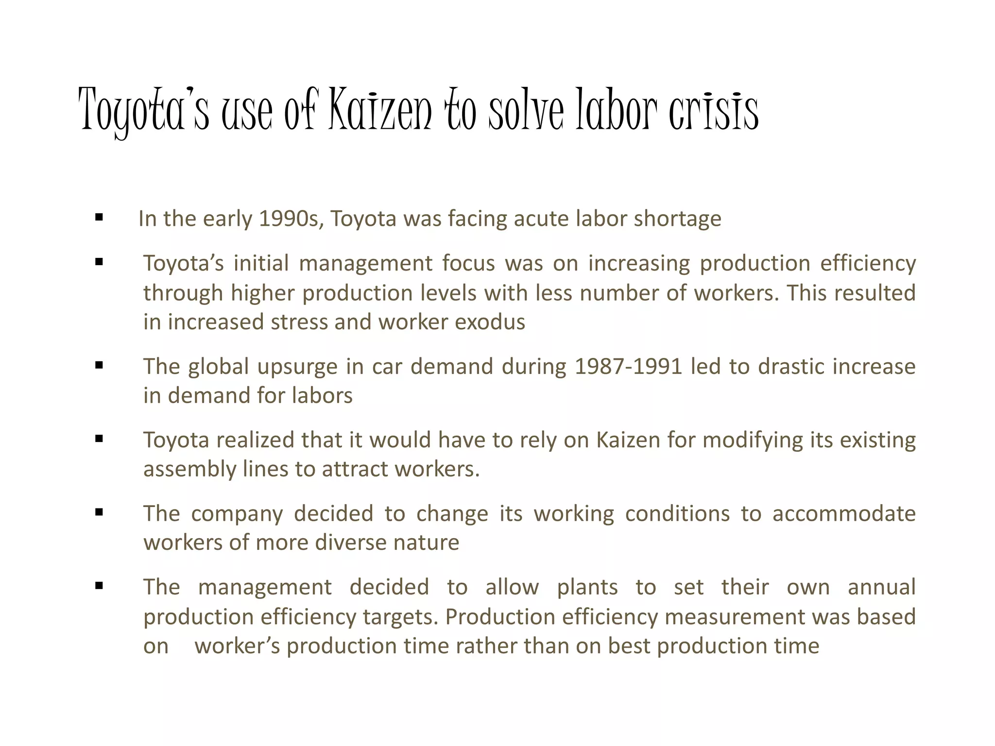 Toyota’s use of Kaizen to solve labor crisis
 In the early 1990s, Toyota was facing acute labor shortage
 Toyota’s initial management focus was on increasing production efficiency
through higher production levels with less number of workers. This resulted
in increased stress and worker exodus
 The global upsurge in car demand during 1987-1991 led to drastic increase
in demand for labors
 Toyota realized that it would have to rely on Kaizen for modifying its existing
assembly lines to attract workers.
 The company decided to change its working conditions to accommodate
workers of more diverse nature
 The management decided to allow plants to set their own annual
production efficiency targets. Production efficiency measurement was based
on worker’s production time rather than on best production time
 