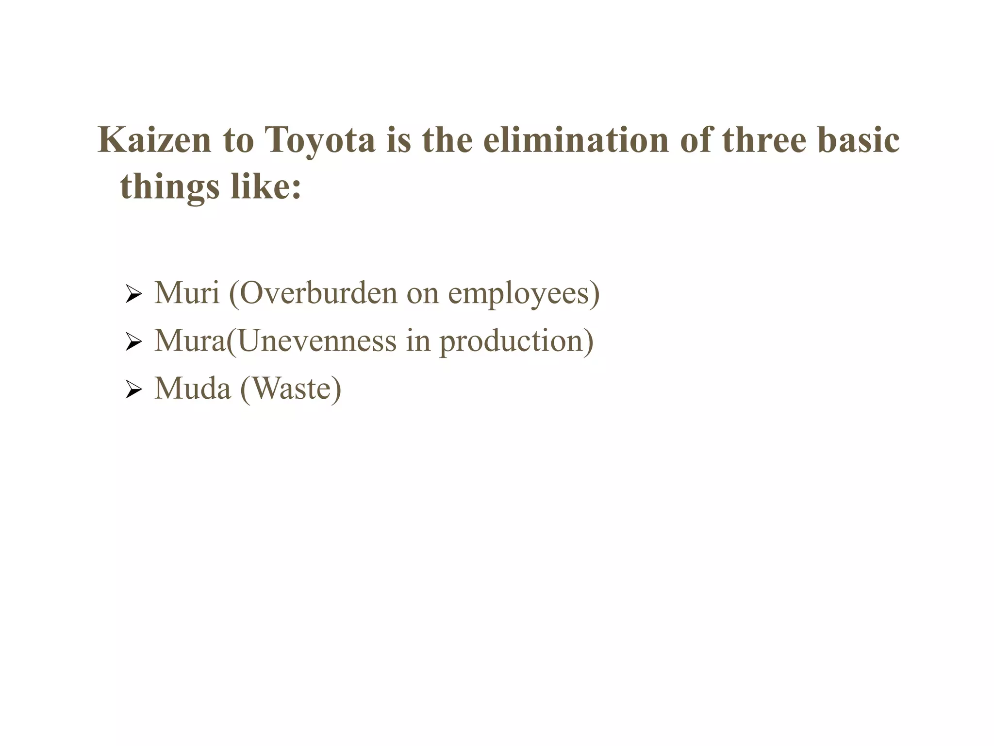 Kaizen to Toyota is the elimination of three basic
things like:
 Muri (Overburden on employees)
 Mura(Unevenness in production)
 Muda (Waste)
 