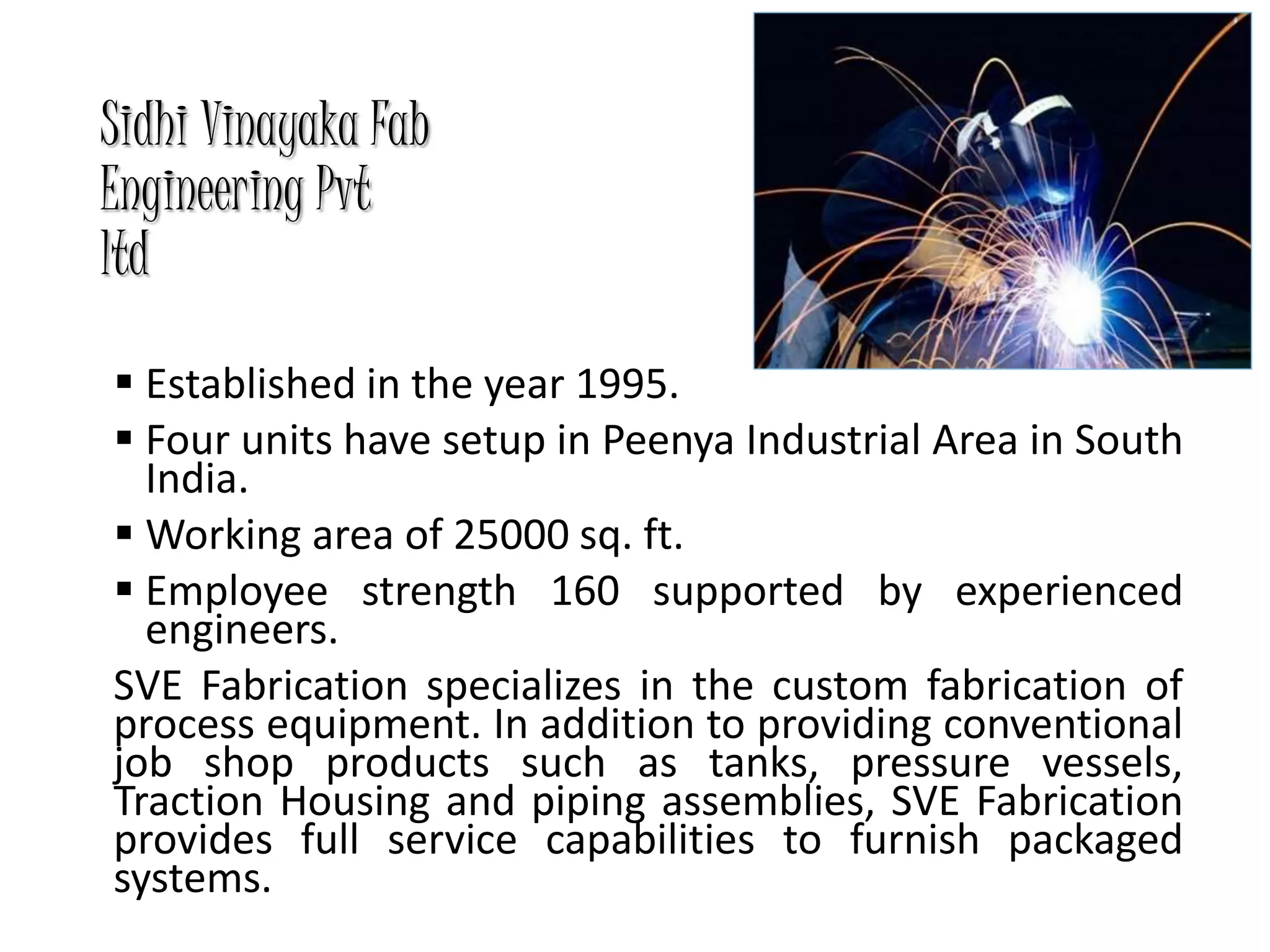 Sidhi Vinayaka Fab
Engineering Pvt
ltd
 Established in the year 1995.
 Four units have setup in Peenya Industrial Area in South
India.
 Working area of 25000 sq. ft.
 Employee strength 160 supported by experienced
engineers.
SVE Fabrication specializes in the custom fabrication of
process equipment. In addition to providing conventional
job shop products such as tanks, pressure vessels,
Traction Housing and piping assemblies, SVE Fabrication
provides full service capabilities to furnish packaged
systems.
 