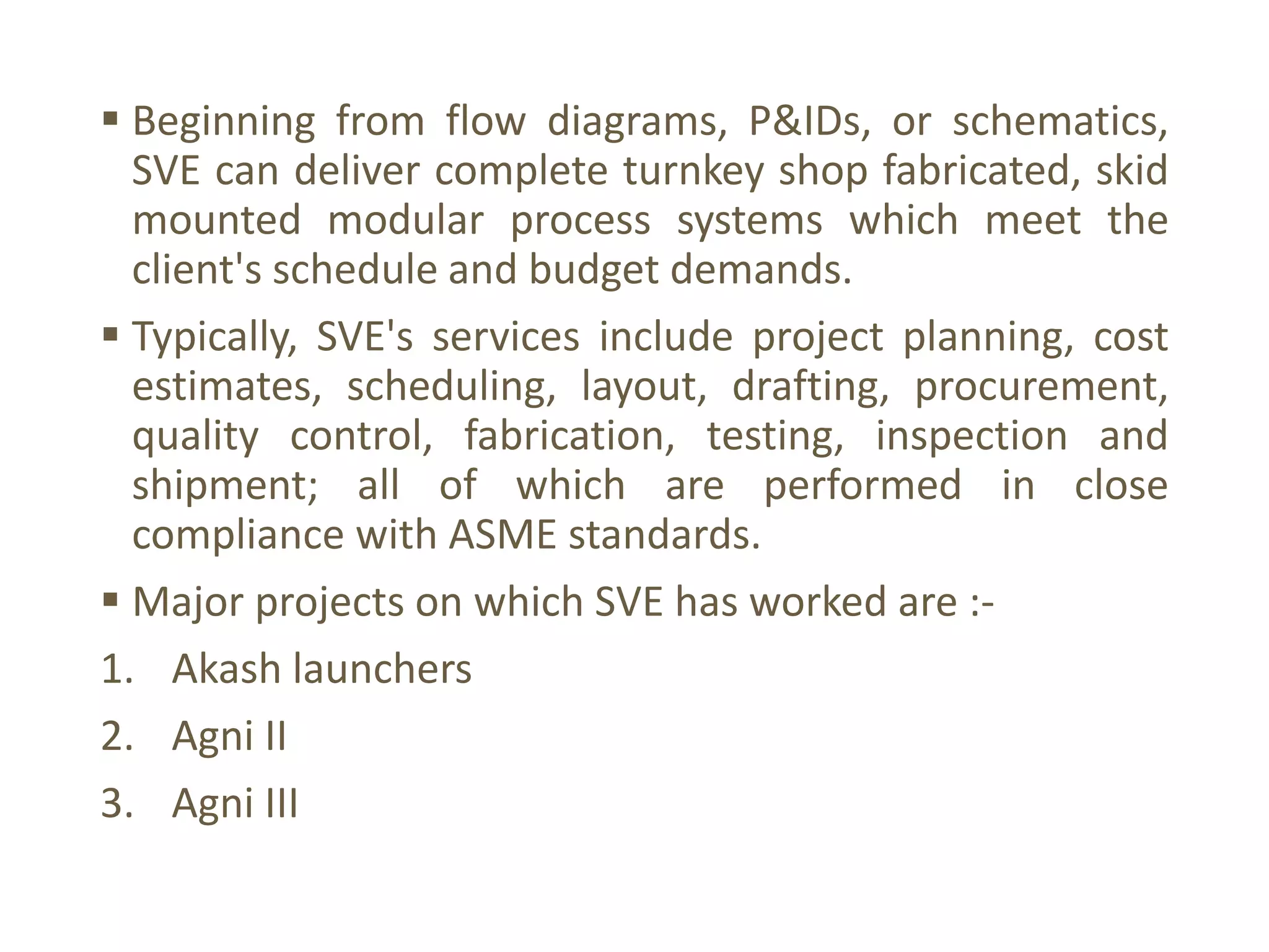  Beginning from flow diagrams, P&IDs, or schematics,
SVE can deliver complete turnkey shop fabricated, skid
mounted modular process systems which meet the
client's schedule and budget demands.
 Typically, SVE's services include project planning, cost
estimates, scheduling, layout, drafting, procurement,
quality control, fabrication, testing, inspection and
shipment; all of which are performed in close
compliance with ASME standards.
 Major projects on which SVE has worked are :-
1. Akash launchers
2. Agni II
3. Agni III
 