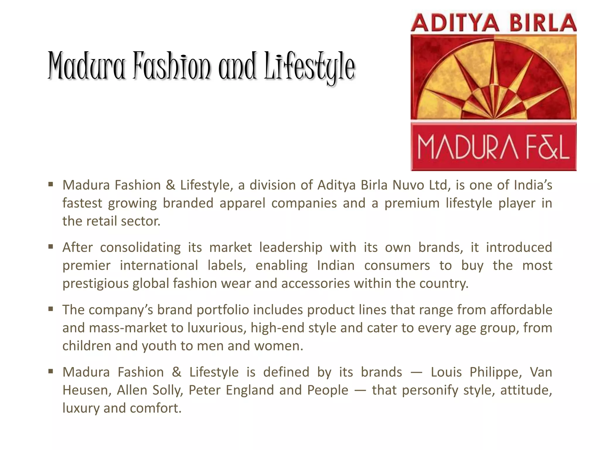 Madura Fashion and Lifestyle
 Madura Fashion & Lifestyle, a division of Aditya Birla Nuvo Ltd, is one of India’s
fastest growing branded apparel companies and a premium lifestyle player in
the retail sector.
 After consolidating its market leadership with its own brands, it introduced
premier international labels, enabling Indian consumers to buy the most
prestigious global fashion wear and accessories within the country.
 The company’s brand portfolio includes product lines that range from affordable
and mass-market to luxurious, high-end style and cater to every age group, from
children and youth to men and women.
 Madura Fashion & Lifestyle is defined by its brands — Louis Philippe, Van
Heusen, Allen Solly, Peter England and People — that personify style, attitude,
luxury and comfort.
 